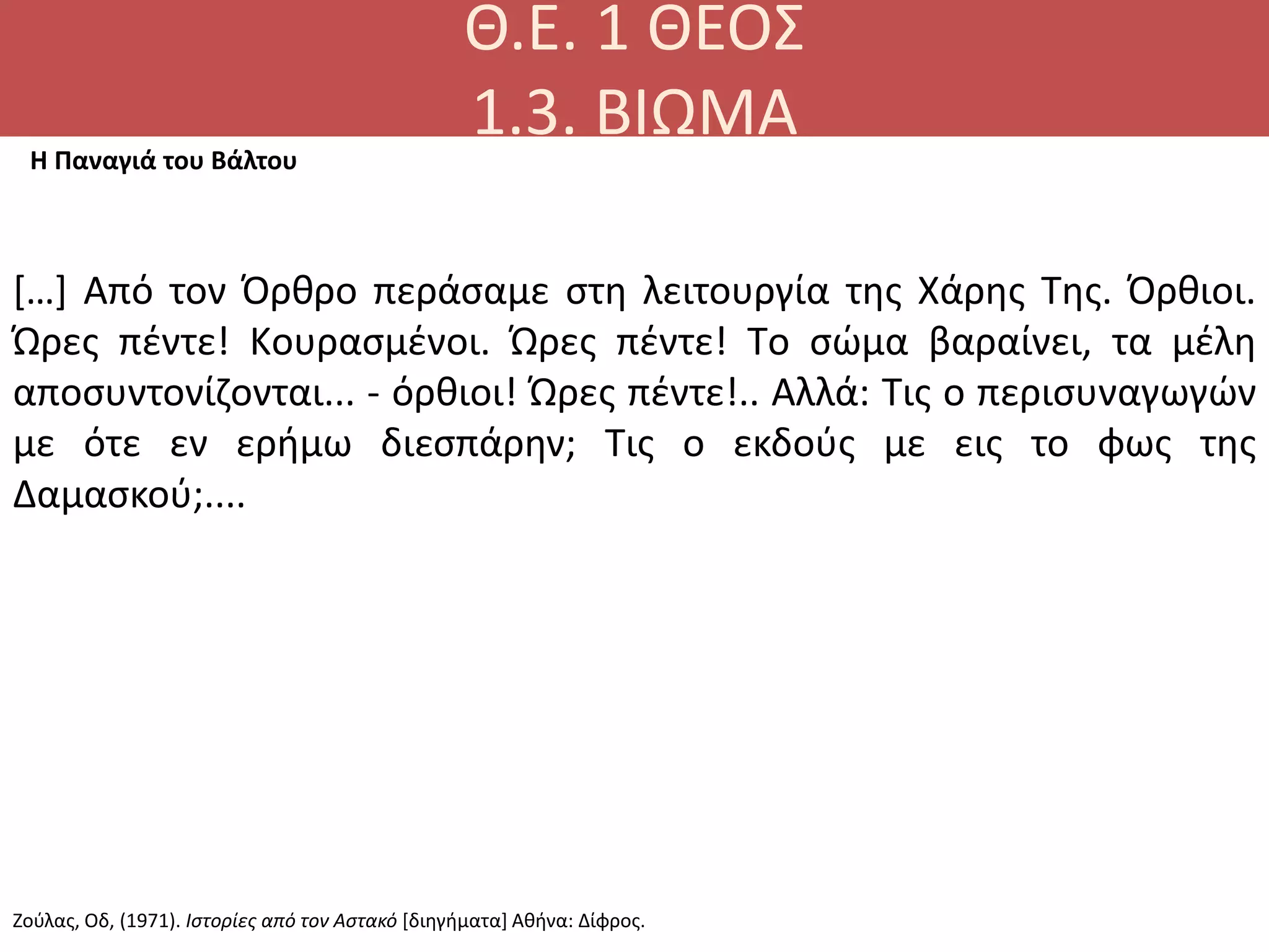 Θ.Ε. 1 ΘΕΟΣ
1.3. ΒΙΩΜΑΗ Παναγιά του Βάλτου
[…] Από τον Όρθρο περάσαμε στη λειτουργία της Xάρης Tης. Όρθιοι.
Ώρες πέντε! Kουρασμένοι. Ώρες πέντε! Tο σώμα βαραίνει, τα μέλη
αποσυντονίζονται... - όρθιοι! Ώρες πέντε!.. Αλλά: Τις ο περισυναγωγών
με ότε εν ερήμω διεσπάρην; Tις ο εκδούς με εις το φως της
Δαμασκού;....
Ζούλας, Οδ, (1971). Ιστορίες από τον Αστακό [διηγήματα] Αθήνα: Δίφρος.
 