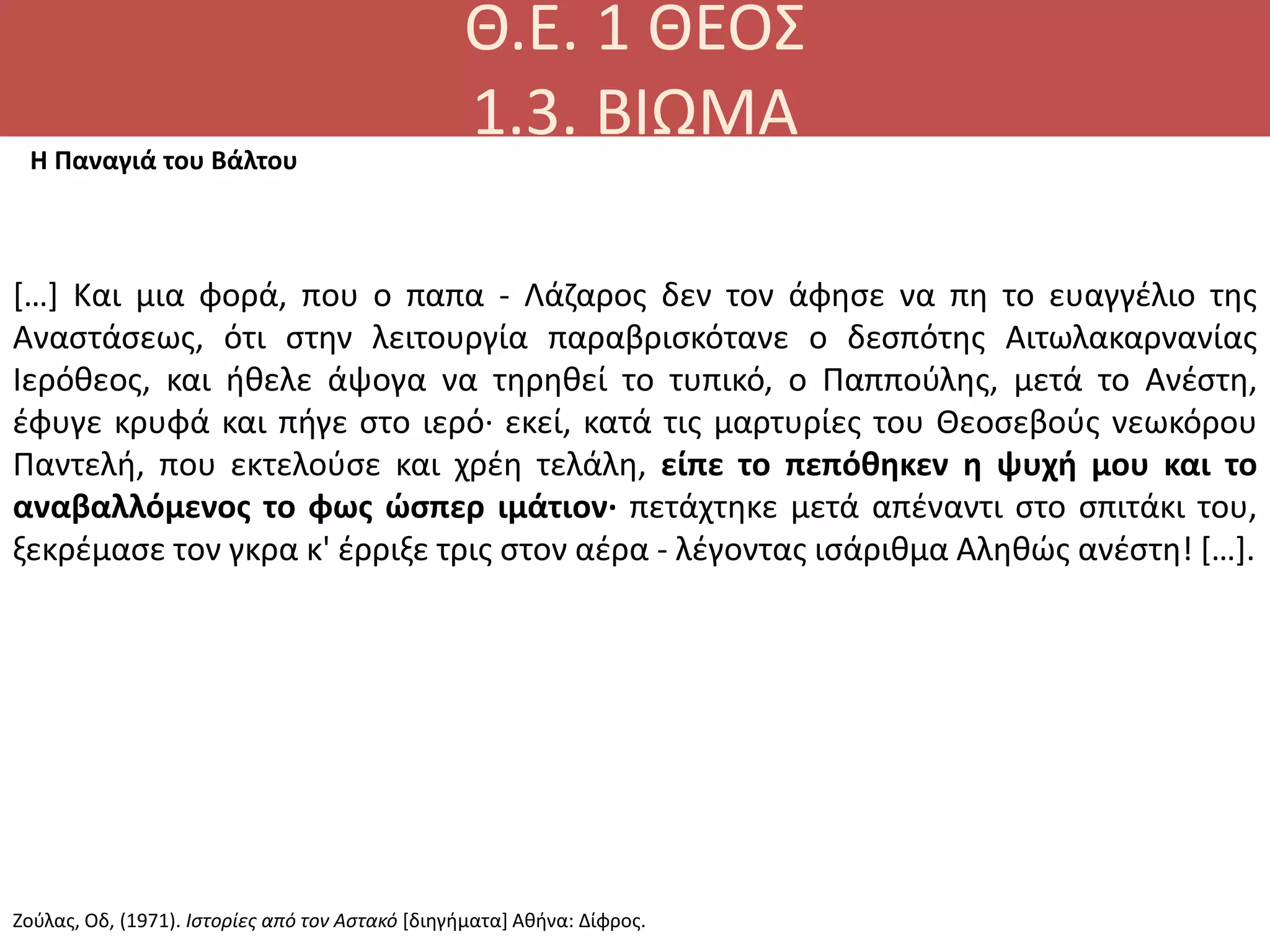 Θ.Ε. 1 ΘΕΟΣ
1.3. ΒΙΩΜΑ
[…] Kαι μια φορά, που ο παπα - Λάζαρος δεν τον άφησε να πη το ευαγγέλιο της
Aναστάσεως, ότι στην λειτουργία παραβρισκότανε ο δεσπότης Aιτωλακαρνανίας
Iερόθεος, και ήθελε άψογα να τηρηθεί το τυπικό, ο Παππούλης, μετά το Aνέστη,
έφυγε κρυφά και πήγε στο ιερό· εκεί, κατά τις μαρτυρίες του Θεοσεβούς νεωκόρου
Παντελή, που εκτελούσε και χρέη τελάλη, είπε το πεπόθηκεν η ψυχή μου και το
αναβαλλόμενος το φως ώσπερ ιμάτιον· πετάχτηκε μετά απέναντι στο σπιτάκι του,
ξεκρέμασε τον γκρα κ' έρριξε τρις στον αέρα - λέγοντας ισάριθμα Aληθώς ανέστη! […].
Η Παναγιά του Βάλτου
Ζούλας, Οδ, (1971). Ιστορίες από τον Αστακό [διηγήματα] Αθήνα: Δίφρος.
 