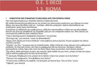 • Ο ΦΟΙΤΗΤΗΣ ΠΟΥ ΣΥΝΑΝΤΗΣΕ ΤΟ ΘΕΟ ΜΕΣΑ ΑΠΟ ΤΟΝ ΓΕΡΟΝΤΑ ΠΑΪΣΙΟ
Πριν από αρκετά χρόνια με πλησίασε κάποιος νεαρός φοιτητής.
Με πολλή διστακτικότητα,αλλά και με την ένταση του απαιτητικού αναζητητή, μου δήλωσε ότι είναι
άθεος, που όμως θα ήθελε πολύ να… πιστέψει, αλλά δεν μπορούσε. Χρόνια προσπαθούσε και
αναζητούσε, χωρίς όμως αποτέλεσμα.
Συνομίλησε με καθηγητές και μορφωμένους, αλλά δεν ικανοποιήθηκε η δίψα του για κάτι σοβαρό.
Άκουσε για μένα και αποφάσισε να μοιρασθεί μαζί μου την υπαρξιακή ανάγκη του. Μου ζήτησε μια
επιστημονική απόδειξη περί υπάρξεως Θεού.
“Ξέρεις ολοκληρώματα ή διαφορικές εξισώσεις;” τον ρώτησα.
“Δυστυχώς όχι”, μου απαντά, “είμαι της Φιλοσοφικής”
“Κρίμα, διότι ήξερα μια τέτοια απόδειξη” είπα εμφανώς αστειευόμενος. Ένιωσε αμήχανα και κάπως
σιώπησε για λίγο.
“Κοίταξε”, του λέω, “συγνώμη που σε πείραξα λιγάκι. Αλλά ο Θεός δεν είναι εξίσωση ούτε μαθηματική
απόδειξη. Αν ήταν κάτι τέτοιο, τότε όλοι οι μορφωμένοι θα τον πίστευαν. Να ξέρεις, αλλιώς
προσεγγίζεται ο Θεός. Έχεις πάει ποτέ στο Άγιον Όρος; Έχεις συναντήσει ποτέ κανένα ασκητή;”
“Όχι πάτερ, αλλά σκέπτομαι να πάω, έχω ακούσει τόσα πολλά! Αν μου πείτε, μπορώ να πάω και αύριο.
Ξέρετε κανένα μορφωμένο να πάω να συναντήσω;”
“Τι προτιμάς; Μορφωμένο που μπορεί να σε ζαλίσει ή άγιο που μπορεί να σε ξυπνήσει;”
“Προτιμώ τον μορφωμένο. Τους φοβάμαι τους αγίους”
“Η πίστη είναι υπόθεση της καρδιάς. Για δοκίμασε με κανένα άγιο. Πώς σε λένε;” ρωτώ.
“Γαβριήλ”, μου απαντά.
 