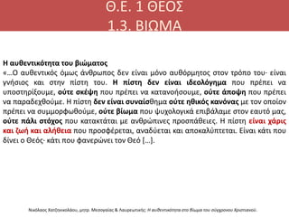 Θ.Ε. 1 ΘΕΟΣ
1.3. ΒΙΩΜΑ
Η αυθεντικότητα του βιώματος
«…Ο αυθεντικός όμως άνθρωπος δεν είναι μόνο αυθόρμητος στον τρόπο του· είναι
γνήσιος και στην πίστη του. Η πίστη δεν είναι ιδεολόγημα που πρέπει να
υποστηρίξουμε, ούτε σκέψη που πρέπει να κατανοήσουμε, ούτε άποψη που πρέπει
να παραδεχθούμε. Η πίστη δεν είναι συναίσθημα ούτε ηθικός κανόνας με τον οποίον
πρέπει να συμμορφωθούμε, ούτε βίωμα που ψυχολογικά επιβάλαμε στον εαυτό μας,
ούτε πάλι στόχος που κατακτάται με ανθρώπινες προσπάθειες. Η πίστη είναι χάρις
και ζωή και αλήθεια που προσφέρεται, αναδύεται και αποκαλύπτεται. Είναι κάτι που
δίνει ο Θεός· κάτι που φανερώνει τον Θεό […].
Νικόλαος Χατζηνικολάου, μητρ. Μεσογαίας & Λαυρεωτικής: Η αυθεντικότητα στο βίωμα του σύγχρονου Χριστιανού.
 