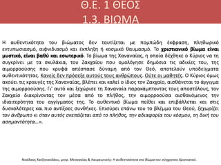Θ.Ε. 1 ΘΕΟΣ
1.3. ΒΙΩΜΑ
Νικόλαος Χατζηνικολάου, μητρ. Μεσογαίας & Λαυρεωτικής: Η αυθεντικότητα στο βίωμα του σύγχρονου Χριστιανού.
Η αυθεντικότητα του βιώματος δεν ταυτίζεται με πομπώδη έκφραση, πληθωρικό
εντυπωσιασμό, αιφνιδιασμό και έκπληξη ή κοσμικό θαυμασμό. Το χριστιανικό βίωμα είναι
μυστικό, είναι βαθύ και εσωτερικό. Το βίωμα της Χαναναίας, η οποία δέχθηκε ο Κύριος να τη
συγκρίνει με τα σκυλάκια, του Ζακχαίου που ομολόγησε δημόσια τις αδικίες του, της
αιμορροούσης που κρυφά απέσπασε δύναμη από τον Θεό, αποτελούν υποδείγματα
αυθεντικότητας. Κανείς δεν πρόσεξε αυτούς τους ανθρώπους. Ούτε οι μαθητές. Ο Κύριος όμως
ακούει τις κραυγές της Χαναναίας, βλέπει και καλεί ο ίδιος τον Ζακχαίο, αισθάνεται το άγγιγμα
της αιμορροούσης. Γι' αυτό και ξεχώρισε τη Χαναναία παρακάμπτοντας τους αποστόλους, τον
Ζακχαίο διακρίνοντας τον μέσα από το πλήθος, την αιμορροούσα αισθανόμενος την
ιδιαιτερότητα του αγγίγματος της. Το αυθεντικό βίωμα πείθει και επιβάλλεται και στις
δυσκολότερες και πιο αντίξοες συνθήκες. Επισύρει επάνω του το βλέμμα του Θεού, ξεχωρίζει
τον άνθρωπο κι όταν αυτός σκεπάζεται από το πλήθος, την αδιαφορία του κόσμου, τη δική του
ασημαντότητα…».
 