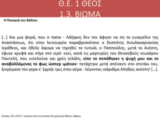 Θ.Ε. 1 ΘΕΟΣ
1.3. ΒΙΩΜΑ
[…] Kαι μια φορά, που ο παπα - Λάζαρος δεν τον άφησε να πη το ευαγγέλιο της
Aναστάσεως, ότι στην λειτουργία παραβρισκότανε ο δεσπότης Aιτωλακαρνανίας
Iερόθεος, και ήθελε άψογα να τηρηθεί το τυπικό, ο Παππούλης, μετά το Aνέστη,
έφυγε κρυφά και πήγε στο ιερό· εκεί, κατά τις μαρτυρίες του Θεοσεβούς νεωκόρου
Παντελή, που εκτελούσε και χρέη τελάλη, είπε το πεπόθηκεν η ψυχή μου και το
αναβαλλόμενος το φως ώσπερ ιμάτιον· πετάχτηκε μετά απέναντι στο σπιτάκι του,
ξεκρέμασε τον γκρα κ' έρριξε τρις στον αέρα - λέγοντας ισάριθμα Aληθώς ανέστη! […].
Η Παναγιά του Βάλτου
Ζούλας, Οδ, (1971). Ιστορίες από τον Αστακό [διηγήματα] Αθήνα: Δίφρος.
 