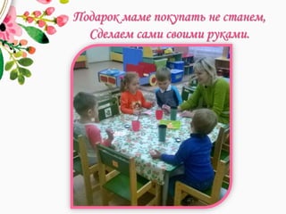 Подарок маме покупать не станем,
Сделаем сами своими руками.
 