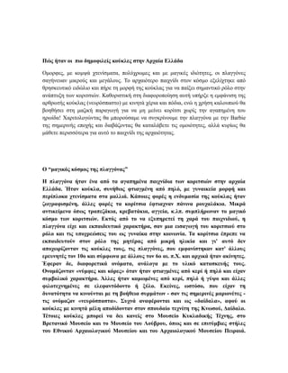 Πώς ήταν οι πιο δημοφιλείς κούκλες στην Αρχαία Ελλάδα
Ομορφες, με κομψά χτενίσματα, πολύχρωμες και με μαγικές ιδιότητες, οι πλαγγόνες
σαγήνευαν μικρούς και μεγάλους. Το αρχαιότερο παιχνίδι στον κόσμο εξελίχτηκε από
θρησκευτικό ειδώλιο και πήρε τη μορφή της κούκλας για να παίξει σημαντικό ρόλο στην
ανάπτυξη των κοριτσιών. Καθοριστική στη διαφοροποίηση αυτή υπήρξε η εμφάνιση της
αρθρωτής κούκλας (νευρόσπαστο) με κινητά χέρια και πόδια, ενώ η χρήση καλουπιού θα
βοηθήσει στη μαζική παραγωγή για να μη μείνει κορίτσι χωρίς την αγαπημένη του
ηρωίδα! Χαριτολογώντας θα μπορούσαμε να συγκρίνουμε την πλαγγόνα με την Barbie
της σημερινής εποχής και διαβάζοντας θα καταλάβετε τις ομοιότητες, αλλά κυρίως θα
μάθετε περισσότερα για αυτό το παιχνίδι της αρχαιότητας.
Ο “μαγικός κόσμος της πλαγγόνας”
Η πλαγγόνα ήταν ένα από τα αγαπημένα παιχνίδια των κοριτσιών στην αρχαία
Ελλάδα. Ήταν κούκλα, συνήθως φτιαγμένη από πηλό, με γυναικεία μορφή και
περίπλοκα χτενίσματα στα μαλλιά. Κάποιες φορές η ενδυμασία της κούκλας ήταν
ζωγραφισμένη, άλλες φορές τα κορίτσια έφτιαχναν πάνινα ρουχαλάκια. Μικρά
αντικείμενα όπως τραπεζάκια, κρεβατάκια, αγγεία, κ.λπ. συμπλήρωναν το μαγικό
κόσμο των κοριτσιών. Εκτός από το να εξυπηρετεί τη χαρά του παιχνιδιού, η
πλαγγόνα είχε και εκπαιδευτικό χαρακτήρα, σαν μια εισαγωγή του κοριτσιού στο
ρόλο και τις υποχρεώσεις του ως γυναίκα στην κοινωνία. Τα κορίτσια έπρεπε να
εκπαιδευτούν στον ρόλο της μητέρας από μικρή ηλικία και γι' αυτό δεν
αποχωρίζονταν τις κούκλες τους, τις πλαγγόνες, που εμφανίστηκαν κατ' άλλους
ερευνητές τον 10ο και σύμφωνα με άλλους τον 6ο αι. π.Χ. και αρχικά ήταν ακίνητες.
Έφεραν δε, διαφορετικά ονόματα, ανάλογα με το υλικό κατασκευής τους.
Ονομάζονταν «νύμφες και κόρες» όταν ήταν φτιαγμένες από κερί ή πηλό και είχαν
συμβολικό χαρακτήρα. Άλλες ήταν καμωμένες από κερί, πηλό ή γύψο και άλλες
φιλοτεχνημένες σε ελεφαντόδοντο ή ξύλο. Εκείνες, ωστόσο, που είχαν τη
δυνατότητα να κινούνται με τη βοήθεια συρμάτων - σαν τις σημερινές μαριονέτες -
τις ονόμαζαν «νευρόσπαστα». Συχνά αναφέρονται και ως «δαίδαλα», αφού οι
κούκλες με κινητά μέλη αποδίδονταν στον σπουδαίο τεχνίτη της Κνωσού, Δαίδαλο.
Τέτοιες κούκλες μπορεί να δει κανείς στο Μουσείο Κυκλαδικής Τέχνης, στο
Βρετανικό Μουσείο και το Μουσείο του Λούβρου, όπως και σε επιτύμβιες στήλες
του Εθνικού Αρχαιολογικού Μουσείου και του Αρχαιολογικού Μουσείου Πειραιά.
 