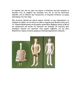 Τα κορίτσια πριν από τον γάμο τους έπρεπε να θυσιάσουν στη θεά Αρτέμιδα τα
παιχνίδια τους, ως σύμβολα της αγνότητάς τους που σε λίγο θα αποτελούσε
παρελθόν, ενώ αν πέθαιναν πριν παντρευτούν, τα παιχνίδια συνόδευαν τις μικρές
ιδιοκτήτριές τους στον τάφο.
Μία πλαγγόνα, δηλαδή μια πήλινη κούκλα, επέλεξαν να μας παρουσιάσουν ως
«Έκθεμα του Μήνα» για τον Ιούλιο του 2016 το Αρχαιολογικό Μουσείο Άρτας και η
ΛΓ΄ Εφορεία Προϊστορικών και Κλασικών Αρχαιοτήτων Πρέβεζας-Άρτας, σε βίντεο
που φιλοξενείται στη σελίδα του Μουσείου στο facebook. Οι πλαγγόνες ήταν
αγαπημένο παιχνίδι των κοριτσιών στην αρχαία Αμβρακία, και όχι μόνο.
Παριστάνουν κυρίως γυναικείες μορφές με ιδιαίτερη κόμμωση και ενδυμασία.
 