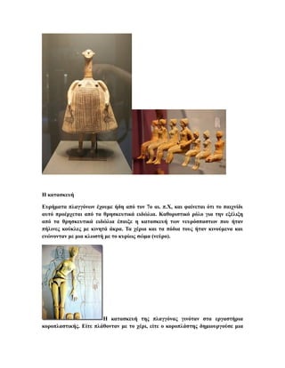 Η κατασκευή
Ευρήματα πλαγγόνων έχουμε ήδη από τον 7ο αι. π.Χ, και φαίνεται ότι το παιχνίδι
αυτό προέρχεται από τα θρησκευτικά ειδώλια. Καθοριστικό ρόλο για την εξέλιξη
από τα θρησκευτικά ειδώλια έπαιξε η κατασκευή των νευρόσπαστων που ήταν
πήλινες κούκλες με κινητά άκρα. Τα χέρια και τα πόδια τους ήταν κινούμενα και
ενώνονταν με μια κλωστή με το κυρίως σώμα (νεύρο).
Η κατασκευή της πλαγγόνας γινόταν στα εργαστήρια
κοροπλαστικής. Είτε πλάθονταν με το χέρι, είτε ο κοροπλάστης δημιουργούσε μια
 