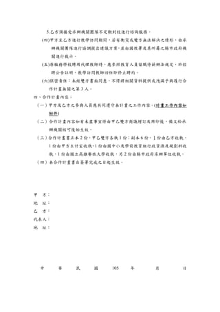 5.乙方須接受承辦機關團隊不定期到校進行諮詢服務。
(四)甲方至乙方進行教學訪問期間，若有衝突或雙方無法解決之情形，由承
辦機關團隊進行協調提出建議方案，並由國教署及其所屬之縣市政府機
關進行裁示。
(五)原服務學校聘用代理教師時，應參照教育人員留職停薪辦法規定，於招
聘公告註明，教學訪問教師回任即停止聘約。
(六)保密責任：未經雙方書面同意，不得將相關資料提供或洩漏予與履行合
作計畫無關之第 3 人。
四、合作計畫內容：
（一）甲方及乙方之參與人員應共同遵守本計畫之工作內容。(計畫工作內容如
附件)
（二）合作計畫內容如有未盡事宜得由甲乙雙方商議增訂及用印後，備文給承
辦機關核可後始生效。
（三）合作計畫書正本 2 份，甲乙雙方各執 1 份；副本 6 份，１份由乙方收執，
1 份由甲方主計室收執，1 份由國中小及學前教育組行政資源及規劃科收
執，1 份由國立高雄餐旅大學收執，另 2 份由縣市政府承辦單位收執。
（四）本合作計畫書自簽署完成之日起生效。
甲 方：
地 址：
乙 方：
代表人：
地 址：
中 華 民 國 105 年 月 日
 