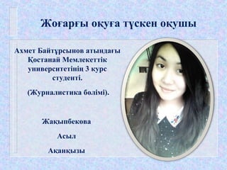 Жоғарғы оқуға түскен оқушы
Ахмет Байтұрсынов атындағы
Қостанай Мемлекеттік
университетінің 3 курс
студенті.
(Журналистика бөлімі).
Жақыпбекова
Асыл
Ақанқызы
 