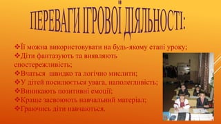 Її можна використовувати на будь-якому етапі уроку;
Діти фантазують та виявляють
спостережливість;
Вчаться швидко та логічно мислити;
У дітей посилюється увага, наполегливість;
Виникають позитивні емоції;
Краще засвоюють навчальний матеріал;
Граючись діти навчаються.
 