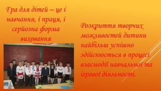 Гра для дітей – це і
навчання, і праця, і
серйозна форма
виховання
Розкриття творчих
можливостей дитини
найбільш успішно
здійснюється в процесі
взаємодії навчальної та
ігрової діяльності.
 