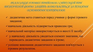 РЕАЛІЗАЦІЯ ІГРОВИХ ПРИЙОМІВ І СИТУАЦІЙ ПРИ
ВИЗНАЧЕНІЙ ФОРМІ ЗАНЯТЬ ВІДБУВАЄТЬСЯ ЗА ТАКИМИ
ОСНОВНИМИ НАПРЯМАМИ:
 дидактична мета ставиться перед учнями у формі ігрового
завдання;
навчальна діяльність підкоряється правилам гри;
навчальний матеріал використовується в якості її засобу;
 у навчальну діяльність уводиться елемент змагання, що
переводить дидактичне завдання в ігрове;
успішне виконання дидактичного завдання пов'язується з
ігровим результатом.
 