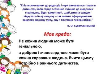 "Співпереживання до радощів і горя виховується тільки в
дитинстві, коли серце особливо чутливе до людських
страждань, біди, самотності. Щоб дитина серцем
відчувала іншу людину – так можна сформулювати
важливу виховну мету, яку я поставив перед собою."
В. О. Сухомлинський
Моє кредо:
Не кожна людина може бути
геніальною,
а доброю і милосердною може бути
кожна справжня людина. Вчити цьому
потрібно з раннього дитинства.
 