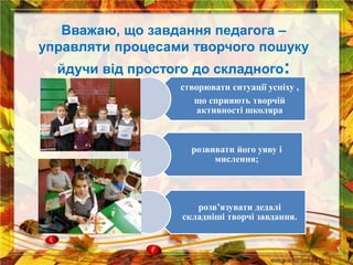 Вважаю, що завдання педагога –
управляти процесами творчого пошуку
йдучи від простого до складного:
створювати ситуації успіху ,
що сприяють творчій
активності школяра
розвивати його уяву і
мислення;
розв’язувати дедалі
складніші творчі завдання.
 