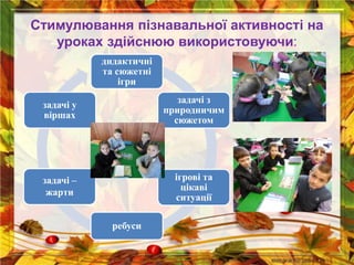 Стимулювання пізнавальної активності на
уроках здійснюю використовуючи:
дидактичні
та сюжетні
ігри
задачі з
природничим
сюжетом
ігрові та
цікаві
ситуації
ребуси
задачі –
жарти
задачі у
віршах
 