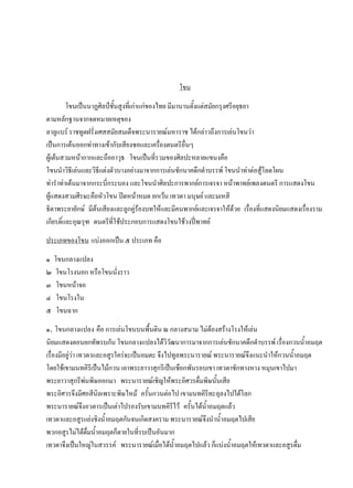 โขน
โขนเป็นนาฏศิลป์ชั้นสูงที่เก่าแก่ของไทย มีมานานตั้งแต่สมัยกรุงศรีอยุธยา
ตามหลักฐานจากจดหมายเหตุของ
ลาลูแบร์ ราชทูตฝรั่งเศสสมัยสมเด็จพระนารายณ์มหาราช ได้กล่าวถึงการเล่นโขนว่า
เป็นการเต้นออกท่าทางเข้ากับเสียงซอและเครื่องดนตรีอื่นๆ
ผู้เต้นสวมหน้ากากและถืออาวุธ โขนเป็นที่รวมของศิลปะหลายแขนงคือ
โขนนาวิธีเล่นและวิธีแต่งตัวบางอย่างมาจากการเล่นชักนาคดึกดาบรรพ์ โขนนาท่าต่อสู้โลดโผน
ท่าราท่าเต้นมาจากกระบี่กระบอง และโขนนาศิลปะการพากย์การเจรจา หน้าพาทย์เพลงดนตรี การแสดงโขน
ผู้แสดงสวมศีรษะคือหัวโขน ปิดหน้าหมด ยกเว้น เทวดา มนุษย์ และมเหสี
ธิดาพระยายักษ์ มีต้นเสียงและลูกคู่ร้องบทให้และมีคนพากย์และเจรจาให้ด้วย เรื่องที่แสดงนิยมแสดงเรื่องราม
เกียรติ์และอุณรุฑ ดนตรีที่ใช้ประกอบการแสดงโขนใช้วงปี่พาทย์
ประเภทของโขน แบ่งออกเป็น ๕ ประเภท คือ
๑ โขนกลางแปลง
๒ โขนโรงนอก หรือโขนนั่งราว
๓ โขนหน้าจอ
๔ โขนโรงใน
๕ โขนฉาก
๑. โขนกลางแปลง คือ การเล่นโขนบนพื้นดิน ณ กลางสนาม ไม่ต้องสร้างโรงให้เล่น
นิยมแสดงตอนยกทัพรบกัน โขนกลางแปลงได้วิวัฒนาการมาจากการเล่นชักนาคดึกดาบรรพ์ เรื่องกวนน้าอมฤต
เรื่องมีอยู่ว่า เทวดาและอสูรใคร่จะเป็นอมตะ จึงไปทูลพระนารายณ์ พระนารายณ์จึงแนะนาให้กวนน้าอมฤต
โดยใช้เขามนทคิรีเป็นไม้กวน เอาพระยาวาสุกรีเป็นเชือกพันรอบเขา เทวดาชักทางหาง หมุนเขาไปมา
พระยาวาสุกรีพ่นพิษออกมา พระนารายณ์เชิญให้พระอิศวรดื่มพิษนั้นเสีย
พระอิศวรจึงมีศอสีนิลเพราะพิษไหม้ ครั้นกวนต่อไป เขามนทคิรีทะลุลงไปใต้โลก
พระนารายณ์จึงอวตารเป็นเต่าไปรองรับเขามนทคิรีไว้ ครั้นได้น้าอมฤตแล้ว
เทวดาและอสูรแย่งชิงน้าอมฤตกันจนเกิดสงคราม พระนารายณ์จึงนาน้าอมฤตไปเสีย
พวกอสูรไม่ได้ดื่มน้าอมฤตก็ตายในที่รบเป็นอันมาก
เทวดาจึงเป็นใหญ่ในสวรรค์ พระนารายณ์เมื่อได้น้าอมฤตไปแล้ว ก็แบ่งน้าอมฤตให้เทวดาและอสูรดื่ม
 