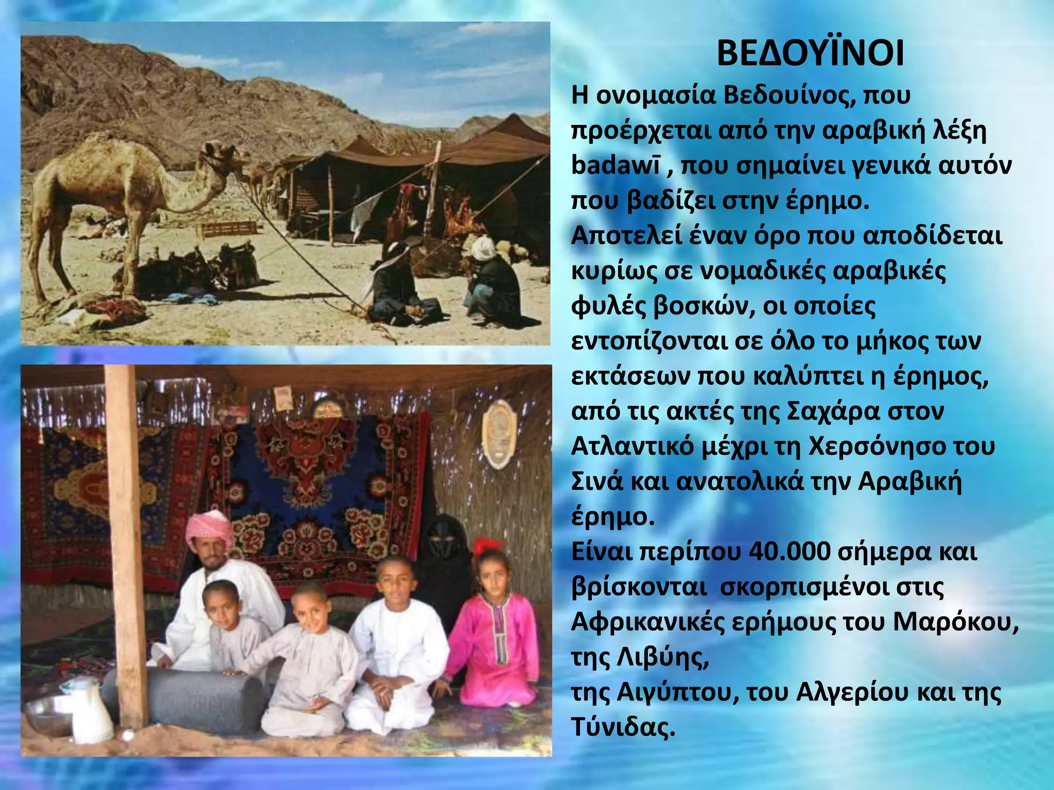 ΒΕΔΟΥΪΝΟΙ
Η ονομασία Βεδουίνος, που
προέρχεται από την αραβική λέξη
badawī , που σημαίνει γενικά αυτόν
που βαδίζει στην έρημο.
Αποτελεί έναν όρο που αποδίδεται
κυρίως σε νομαδικές αραβικές
φυλές βοσκών, οι οποίες
εντοπίζονται σε όλο το μήκος των
εκτάσεων που καλύπτει η έρημος,
από τις ακτές της Σαχάρα στον
Ατλαντικό μέχρι τη Χερσόνησο του
Σινά και ανατολικά την Αραβική
έρημο.
Είναι περίπου 40.000 σήμερα και
βρίσκονται σκορπισμένοι στις
Αφρικανικές ερήμους του Μαρόκου,
της Λιβύης,
της Αιγύπτου, του Αλγερίου και της
Τύνιδας.
 