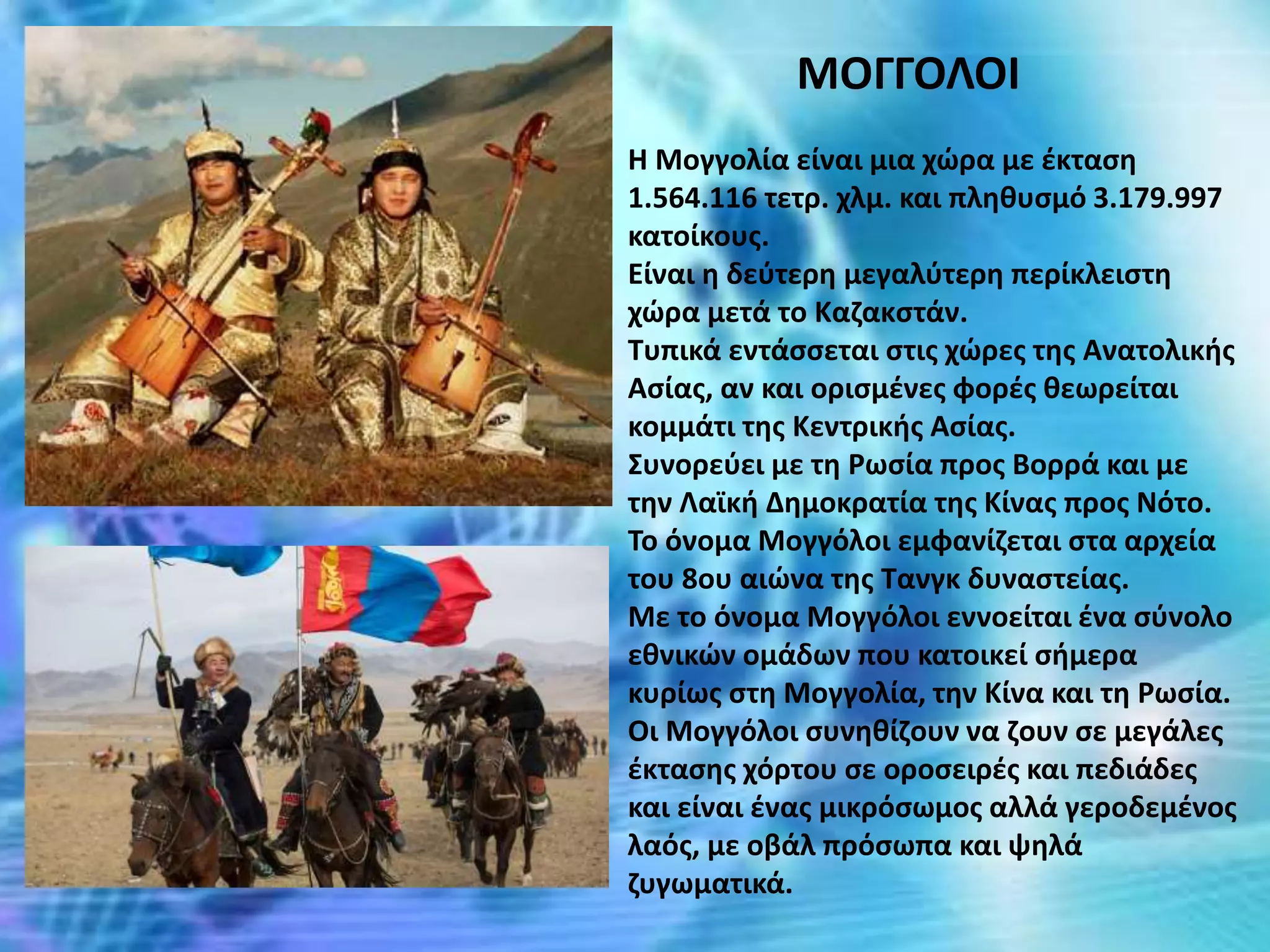 ΜΟΓΓΟΛΟΙ
Η Μογγολία είναι μια χώρα με έκταση
1.564.116 τετρ. χλμ. και πληθυσμό 3.179.997
κατοίκους.
Είναι η δεύτερη μεγαλύτερη περίκλειστη
χώρα μετά το Καζακστάν.
Τυπικά εντάσσεται στις χώρες της Ανατολικής
Ασίας, αν και ορισμένες φορές θεωρείται
κομμάτι της Κεντρικής Ασίας.
Συνορεύει με τη Ρωσία προς Βορρά και με
την Λαϊκή Δημοκρατία της Κίνας προς Νότο.
Το όνομα Μογγόλοι εμφανίζεται στα αρχεία
του 8ου αιώνα της Τανγκ δυναστείας.
Με το όνομα Μογγόλοι εννοείται ένα σύνολο
εθνικών ομάδων που κατοικεί σήμερα
κυρίως στη Μογγολία, την Κίνα και τη Ρωσία.
Οι Μογγόλοι συνηθίζουν να ζουν σε μεγάλες
έκτασης χόρτου σε οροσειρές και πεδιάδες
και είναι ένας μικρόσωμος αλλά γεροδεμένος
λαός, με οβάλ πρόσωπα και ψηλά
ζυγωματικά.
 