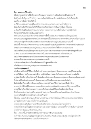 ๒๑
ตั้งความปรารถนาไว้ในอดีต
ได้ยินว่าพระธรรมทินนาเถรีนี้ครั้งพระพุทธเจ้าพระนามว่าปทุมุตตระถือปฏิสนธิในสกุลหนึ่งในเมืองหงสวดี
เมื่อโตขึ้นเลี้ยงชีพด้วยการรับจ้างทาการงานของคนอื่นเป็นผู้มีปัญญาสารวมอยู่ในศีลต่อมาวันหนึ่งในเวลาเช้า
ขณะที่นางเอาหม้อน้ากาลังจะไปตักน้า
นางก็ได้พบพระสุชาตมหาเถระผู้เป็นพระอัครสาวกของพระพุทธเจ้าออกจากอารามเพื่อไปบิณฑบาต
เมื่อได้เห็นท่านแล้วก็เกิดความเลื่อมใสจึงได้ถวายขนมด้วยมือของตนท่านรับแล้วนั่งฉันณที่นั้นแหละ
นางนิมนต์ท่านไปสู่เรือนได้ถวายโภชนะแก่ท่านต่อมานายของนางทราบเข้าแล้วชื่นชมในความเป็นผู้มีกุศลจิต
เกิดความยินดีจึงได้แต่งนางให้เป็นลูกสะใภ้ของท่าน
วันหนึ่งนางไปกับแม่สามีและได้เข้าเฝ้าพระสัมพุทธเจ้าครั้งนั้นพระบรมศาสดาทรงประกาศตั้งภิกษุณีองค์หนึ่ง
ในตาแหน่งเอตทัคคะผู้เป็นธรรมกถึกท่านได้ฟังพระพุทธพจน์นั้นแล้วมีความยินดีปรารถนาที่จะได้ตาแหน่งนั้นบ้างในอนาคต
จึงได้นิมนต์พระสุคตเจ้าพร้อมด้วยพระสงฆ์ถวายมหาทานแล้วกระทาอธิษฐานเพื่อปรารถนาตาแหน่งนั้น
ในทันใดนั้น พระสุคตเจ้าได้ตรัสพยากรณ์นางว่าด้วยผลบุญที่นางได้ยินดีบารุงพระศาสดาอังคาสพระศาสดากับสาวกสงฆ์
ขวนขวายในการฟังสัทธรรมมีใจเจริญด้วยคุณนางจะได้ตาแหน่งนั้นตามที่ได้ตั้งความความปรารถนาไว้
โดยในกัปที่หนึ่งแสนแต่กัปนี้พระพุทธเจ้าพระนามว่าโคตมซึ่งมีสมภพในวงศ์พระเจ้าโอกกากราชจักเสด็จอุบัติขึ้นในโลก
นางจักได้ เป็นธรรมทายาทของพระศาสดาพระองค์นั้นเป็นสาวิกาของพระศาสดามีชื่อว่าธรรมทินนา
เมื่อนางได้ฟังพระพุทธพยากรณ์นั้นแล้วก็มีความยินดีมีจิตประกอบด้วยเมตตาบารุงพระมหามุนี
ด้วยปัจจัยทั้งหลายจนตลอดชีวิตด้วยกุศลกรรมที่ทาไว้แล้วนั้น
และด้วยการตั้งเจตน์จานงไว้เมื่อนางสิ้นชีวิตลงแล้วได้ไปสู่สวรรค์ชั้นดาวดึงส์
ครั้นสิ้นชีวิตลงก็เวียนว่ายอยู่ในภพภูมิเทวดาและมนุษย์ถึงแสนกัป
ในสมัยพระปุสสพุทธเจ้า
ในกัปที่ ๙๒ แต่ภัททกัปนี้ได้มีนครหนึ่ง ชื่อว่า กาสีพระราชาทรงประนามว่าชัยเสนทรงครองราชสมบัติในพระนครนั้น
พระองค์ได้มีพระราชเทวีทรงพระนามว่าสิริมาพระโพธิสัตว์นามว่าผุสสะบังเกิดในพระครรภ์ของพระนางแล้วตรัสรู้
พระสัมมาสัมโพธิญาณโดยลาดับพระเจ้าชัยเสนนั้นทรงเห็นว่าพระราชโอรสของพระองค์ออกมหาภิเนกษกรมเป็นพระพุทธเจ้า
ดังนั้นท่านจึงถือเสมือนว่าพระพุทธเจ้าเป็นของส่วนพระองค์ท่านแม้พระธรรมและพระสงฆ์ก็เช่นกัน
เมื่อเป็นดังนี้แล้วจึงทรงอุปัฏฐากด้วยพระองค์เองทุกๆในทุกเมื่อไม่ทรงให้โอกาสแก่ชนเหล่าอื่นได้ทาบ้าง
พระราชานั้นยังมีโอรสผู้เป็นพระอนุชาของพระผู้มีพระภาคเจ้าพระองค์นั้นแต่ต่างพระมารดากันอีก ๓พระองค์ทั้ง ๓
พระองค์นั้นต่างก็พากันคิดว่าธรรมดาว่าพระพุทธเจ้าทั้งหลายย่อมอุบัติเพื่อประโยชน์แก่ชาวโลกทั้งมวล
มิใช่เพื่อประโยชน์เฉพาะบุคคลผู้เดียวและพระบิดาของพวกเราก็ไม่ยอมให้โอกาสแก่ชนเหล่าอื่นเลยทาอย่างไรหนอ
พวกเราจะพึงได้อุปัฏฐากพระผู้มีพระภาคเจ้าและภิกษุสงฆ์
พี่น้องทั้ง ๓ พระองค์จึงได้ออกอุบายสร้างสถานการณ์ชายแดนว่าเกิดการปั่นป่วนเพื่อให้พระราชาส่งพวกตนออกไปปราบ
และจะได้มีความดีความชอบครั้นเมื่อทาตามอุบายนั้นแล้ว
พระราชาทรงพอพระทัยได้ประทานพรว่าถ้าพระโอรสทั้งสามพระองค์ปรารถนาสิ่งใดก็จะพระราชทาน
พระโอรสทั้งสามจึงขอที่จะอุปัฏฐากพระผู้มีพระภาคเจ้าพระราชาทรงปฏิเสธแต่พระโอรสทั้งสามทรงยืนยันความประสงค์
พระราชาจึงทรงยินยอมแต่ให้เวลาเพียง๓เดือน
พี่น้อง ๓ พระองค์นั้นเข้าไปเฝ้าพระผู้มีพระภาคเจ้ากราบทูลว่าข้าแต่พระองค์ผู้เจริญ
พวกข้าพระองค์ปรารถนาจะอุปัฏฐากพระผู้มีพระภาคเจ้าตลอด ๓เดือน ข้าแต่พระองค์ผู้เจริญขอพระผู้มีพระภาคเจ้า
จงทรงรับการอยู่จาพรรษาตลอด๓เดือนนี้แก่ข้าพระองค์เถิด
 