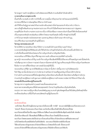 ๒๔
วิสาขะพูดว่า"แม่เจ้าพระผู้มีพระภาคเจ้าตรัสพระธรรมไว้ดีแล้วท่านจงยินดีเถิด"ไหว้แล้วหลีกไป
นางธรรมทินนาบรรลุพระอรหัต
ตั้งแต่วันที่นางบวชแล้วลาภสักการะก็เกิดขึ้นเพราะเหตุนั้นนางจึงยุ่งจนหาโอกาสทาสมณธรรมไม่ได้ ทีนั้น
พวกพระเถรีที่เป็นอาจารย์และอุปัชฌาย์จึงพานางไปบ้านนอก
แล้วก็ให้เรียนกัมมัฏฐานตามชอบใจในอารมณ์สามสิบแปดอย่างเริ่มทาสมณธรรมสาหรับนางลาบากไม่นาน
เพราะเป็นผู้ถึงพร้อมด้วยอานุภาพแห่งความปรารถนาที่กระทาไว้เมื่อครั้งพระศาสดาทรงพระนามว่าปทุมุตตระ
ทรงอุบัติในโลกด้วยอานาจแห่งความปรารถนานั้นนางจึงไม่เหนื่อยมากสองสามวันเท่านั้นเองก็ได้สาเร็จเป็นพระอรหันต์
ครั้นบรรลุพระอรหัตแล้วพระธัมมทินนาเถรีคิดว่าใจของเราหมดกิเลสแล้วบัดนี้เราจักอยู่ทาอะไรในที่นี้
เราจักไปกรุงราชคฤห์ถวายบังคมพระศาสดาและพวกญาติของเราเป็นจานวนมากจักกระทาบุญ
พระเถรีจึงกลับมากรุงราชคฤห์กับภิกษุณีทั้งหลาย
วิสาขอุบาสกทดสอบพระเถรี
วิสาขะได้ฟังว่านางธรรมทินนากลับมาจึงคิดว่านางบวชแล้วไปบ้านนอกยังไม่นานเลยก็กลับมา
นางคงจะยังยินดีอยู่ในโลกีย์วิสัยละมังแล้วก็ได้ไปสานักนางภิกษุณี ไหว้แล้วนั่งณที่ควรส่วนหนึ่งแล้วจึงคิดว่าจะ
ถามถึงเรื่องที่ตนสงสัยก็เห็นจะไม่สมควรจึงถามปัญหาด้วยอานาจปัญจขันธ์เป็นต้น.
พระธรรมทินนาเถรีก็วิสัชนาปัญหาที่วิสาขอุบาสกถามแล้วเหมือนเอาพระขรรค์ตัดก้านบัวฉะนั้น.
อุบาสกรู้ว่าพระธรรมทินนาเถรี มีญาณกล้าจึงถามปัญหาที่ละเอียดลึกซึ้งขึ้นไปเรื่อยพระเถรีก็เฉลยปัญหาเหล่านั้นโดยลาดับ
จนในที่สุด อุบาสกถามโดยอาการทุกอย่างในอนาคามีมรรคตามลาดับในฐานะที่ตนบรรลุแล้วทั้งยังถามปัญหาในอรหัตมรรค
ซึ่งเป็นการถามตามที่ได้เล่าเรียนมาเพราะตนยังไม่บรรลุถึงขั้นนั้น
พระธรรมทินนาเถรีก็รู้ว่าอุบาสกมีวิสัยเพียงอนาคามิผลเท่านั้นคิดว่าบัดนี้อุบาสกถามเกินวิสัยของตนไป
จึงทาให้อุบาสกนั้นกลับโดยกล่าวว่าท่านวิสาขะท่านยังไม่อาจกาหนดที่สุดแห่งปัญหาทั้งหลายได้ ท่านวิสาขะ
ถ้าท่านยังจานงหวังพรหมจรรย์ที่หยั่งลงสู่พระนิพพานมีพระนิพพานเป็นเบื้องหน้ามีพระนิพพานเป็นที่สุดท่านวิสาขะ
ท่านจงไปเฝ้าพระผู้มีพระภาคเจ้าทูลถามความข้อนั้นพระผู้มีพระภาคเจ้าทรงพยากรณ์อย่างไรก็พึงทรงจาไว้อย่างนั้น
ทรงแต่งตั้งเป็นเอตทัคคะผู้เป็นธรรมกถึก
วิสาขอุบาสกกราบทูลนัยแห่งคาถามและคาตอบทั้งหมดแด่พระศาสดา
พระศาสดาทรงสรรเสริญพระเถรีนั้นด้วยพระพุทธพจน์ว่าวิสาขะภิกษุณีธัมมทินนาเป็นบัณฑิตเป็นต้น
ทรงประกาศการพยากรณ์ปัญหาเทียบกับพระสัพพัญญุตญาณทรงทาจูฬเวทัลลสูตรนั้นแลให้เป็นอัตถุปปัตติเหตุเกิดเรื่อง
ทรงตั้งพระธัมมทินนาเถรีนั้นไว้ในตาแหน่งเลิศของภิกษุณีผู้เป็นธรรมกถึก
อุบาสก
พระเจ้าปเสนทิโกศล
แคว้นโกศล เป็นแคว้นใหญ่มีแสนยานุภาพมากมีเมืองหลวงชื่อ “สาวัตถี” พระมหากษัตริย์ผู้ครองแคว้นทรงพระนามว่า
“ปเสนทิ” เป็นพระโอรสของพระเจ้ามหาโกศลเวลาเรียกจึงเอาชื่อแคว้นติดไปด้วยเป็นปเสนทิโกศล
พระเจ้าปเสนทิเมื่อครั้งยังเป็นราชกุมารได้เดินทางไปศึกษาในสถาบันอันมีชื่อเสียงที่สุดในสมัยนั้นคือ“ตักกสิลา”
เมื่อสาเร็จการศึกษาแล้ว ได้แสดงศิลปะที่ได้ศึกษามาให้พระเจ้ามหาโกศลซึ่งเป็นพระชนกชม
พระเจ้ามหาโกศลทรงพอพระทัยเป็นอย่างมากจึงทรงอภิเษกให้พระเจ้าปเสนทิครองราชย์สืบต่อจากพระองค์
แคว้นโกศลกับแคว้นมคธมีสัมพันธไมตรีอันดีต่อกัน เพราะพระเจ้าพิมพิสารกษัตริย์แคว้นมคธ
ได้ทรงอภิเษกพระกนิษฐาของพระเจ้าปเสนทิคือพระนางโกศลเทวีหรือเวเทหิ เป็นพระมเหสี
และพระเจ้าปเสนทิก็ได้ทรงอภิเษกพระกนิษฐาของพระเจ้าพิมพิสารเป็นพระมเหสีเช่นกัน
 