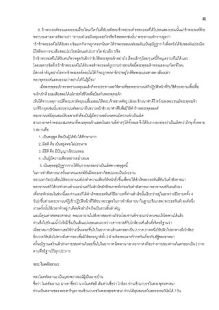 ๓
8. ถ้าพระองค์ทรงแสดงธรรมเรื่องใดแก่ใครในที่ลับหลังของข้าพระองค์ขอพระองค์ได้โปรดแสดงธรรมนั้นแก่ข้าพระองค์ด้วย
พระบรมศาสดาตรัสถามว่า“อานนท์เธอมีเหตุผลอะไรหรือจึงขอพรเช่นนั้น”พระอานนท์กราบทูลว่า
“ถ้าข้าพระองค์ไม่ได้รับพร4ข้อแรกก็อาจถูกครหานินทาได้ว่าพระออนนท์ยอมรับเป้นอุปัฏฐากก็เพื่อหวังได้รับของอันประณีต
มิใช่ต้องการจะเสียสละประโยชน์ตนแต่ประการใดส่วนอีก 3ข้อ
ถ้าข้าพระองค์ไม่ได้รับคนก็อาจพูดกันอีกว่ารับใช้พระพุทธเจ้าอย่างไรเรื่องเล็กๆน้อยๆแค่นี้ก็อนุเคราะห์ไม่ได้ และ
โดยเฉพาะข้อที่8ถ้าข้าพระองค์ไม่ได้รับพอข้าพระองค์ถูกถามว่าธรรมข้อนี้พระพุทธเจ้าทรงแสดงแก่ใครที่ไหน
มีสารสาคัญอย่างไรหากข้าพระองค์ตอบไม่ได้ ก็จะถูกครหาอีกว่าอยู่ใกล้ชิดพระบรมศาสดาเสียเปล่า
พระพุทธองค์แสดงธรรมว่าอย่างไรก็ไม่รู้เรื่อง”
เมื่อพระพุทธเจ้าทรงทราบเหตุผลแล้วก็ทรงประทานพรให้ตามที่ขอพระอานนท์ก็ปฏิบัติหน้าที่รับใช้ด้วยความเอื้อเฟื้อ
จงรักภักดียอมเสียสละได้แม้กระทั่งชีวิตเพื่อป้องกันพระพุทธเจ้า
เห็นได้จากเหตุการณ์ที่พระเทวทัตยุยงเสี้ยมสอนให้พระเจ้าอชาตศัตรู ปล่อย ช้างนาฬาคีรี หวังปลงพระชนม์พระพุทธเจ้า
นาทีวิกฤตเช่นนั้นพระอานนท์ออกมายืนขวางหน้าช้างนาฬาคีรีเพื่อมิให้ทาร้ายพระพุทธองค์
พระอานนท์มีคุณสมบัติเฉพาะตัวคือเป็นผู้มีความขยันอดทนมีความจาเป็นเลิศ
สามารถจดจาพระธรรมเทศนาที่พระพุทธเจ้าแสดงในสถานที่ต่างๆได้ทั้งหมดจึงได้รับการยกย่องว่าเป็นเลิศกว่าภิกษุทั้งหลาย
5 สถานคือ
1. เป็นพหุสูต คือเป็นผู้ได้ฟังได้ศึกษามาก
2. มีสติ คือเป้นอยู่ดดยไม่ประมาท
3. มีธิติ คือ มีปัญญาเฉียบแหลม
4. เป้นผู้มีความเพียรอย่างสม่าเสมอ
5.เป็นพุทธอุปัฏฐากการได้รับการยกย่องว่าเป็นเลิศทางพหุสูตนี้
ในการทาสังคายนาครั้งแรกคณะสงฆ์อันมีพระมหากัสสปเถระเป็นประธาน
พระมหากัสปะเตือนให้พระอานนท์เร่งทาความเพียรให้หนักยิ่งขึ้นเพื่อจะได้สาเร็จพระอรหันตืทันวันทาสังคายนา
พระอานนท์ก็ได้กะทาตามคาแนะนาแต่ก็ไม่สาเร้จสักทีจนกระทั่งก่อนวันทาสังคายนาพระอานนท์ก็เอนตัวลง
เพื่อจะพักผ่อนในช่วงนี้เองท่านเองก็ได้สาเร็จพระอรหันต์อิริยาบทที่ท่านสาเร็จนั้นเรียกว่าอยู่ในระหว่างอิริยาบททั้ง 4
วันรุ่งขึ้นท่านพระอานนท์ฏ้เข้าปฏิบัติหน้าที่วิสัชนาพระสูตรในการทาสังคายนาในฐานะขีณาสพ(พระอรหันต์)องค์หนึ่ง
งานครั้งนั้นใช้เวลาทาอยู่7เดือนจึงสาเร็จถือเป็นงานชิ้นสาคัญ
และมีคุณค่าต่อพระศาสนา พอเวลาผ่านไปสังขารของท่านก็ร่วงโรยท่านพิจารณาว่าควรจะปรินิพพานได้แล้ว
ท่านจึงไปยังแม่น้าโรหิณี ซึ่งเป็นเส้นแบ่งเขตแดนระหว่างศากยวงศ์กับโกลิยวงศ์แล้วตั้งจิตอธิฐานว่า
เมื่ออาตมาปรินิพพานขอให้ร่างนี้จงลอยขึ้นไปในอากาศแล้วแตกออกเป็น2ภาค ภาคหนึ่งให้ปลิวไปตกทางฝั่งโกลิยะ
อีกภาคให้ปลิงไปทางฝั่งศากยะเพื่อมิให้พระญาติทั้ง2ฝ่ายต้องทะเลาะวิวาทกันเกี่ยวกับอัฐิของอาตมา
ครั้นอธิฐานเสร็จแล้วร่างกายของท่านก็ลอยขึ้นไปในอากาศนิพพานกลางอากาศสรีระร่างกายของท่านก็แตกออกเป็น2ภาค
ตามที่อธิฐานไว้ทุกประการ
พระโมคคัลลานะ
พระโมคคัลลานะเป็นบุตรพราหมณ์ผู้เป็นนายบ้าน
ชื่อว่า โมคคัลลานะมารดาชื่อว่านางโมคคัลลีเดิมท่านชื่อว่าโกลิตะท่านเข้ามาบวชในพระพุทธศาสนา
ท่านเป็นสหายของพระสารีบุตรจนเข้ามาบวชในพระพุทธศาสนาท่านได้อุปสมบทในพระธรรมวินัยได้ 7วัน
 
