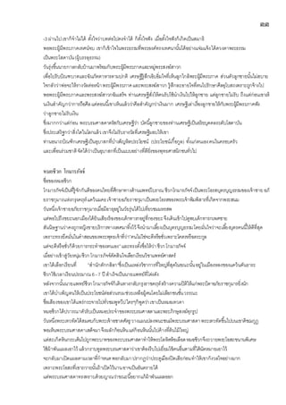 ๓๓
-3 ผ่านไปเขาก็จาไม่ได้ ตั้งใจว่าบทต่อไปคงจาได้ ก็ตั้งใจฟัง เมื่อตั้งใจฟังก็เกิดเป็นสมาธิ
พอพระผู้มีพระภาคเทศน์จบ เขาก็เข้าใจในพระธรรมที่พระองค์ทรงเทศนานั้นได้อย่างแจ่มแจ้งได้ดวงตาพระธรรม
เป็นพระโสดาบัน(ผู้บรรลุธรรม)
วันรุ่งขึ้นนายกาลกลับบ้านมาพร้อมกับพระผู้มีพระภาคและหมู่พระสงฆ์สาวก
เพื่อไปรับบิณฑบาตและฉันภัตตาหารตามปกติ เศรษฐีรู้สึกเอิบอิ่มใจที่เห็นลูกใกล้พระผู้มีพระภาค ส่วนตัวลูกชายนั้นไม่สบาย
ใจกลัวว่าพ่อจะให้รางวัลต่อหน้าพระผู้มีพระภาคและพระสงฆ์สาวก รู้สึกละอายใจที่ตนไปรักษาศีลอุโบสถเพราะถูกจ้างไป
พอพระผู้มีพระภาคและพระสงฆ์สาวกฉันเสร็จ ท่านเศรษฐีสั่งให้คนรับใช้นาเงินไปให้ลูกชาย แต่ลูกชายไม่รับ ถึงแต่ก่อนเขาเห็
นเงินสาคัญกว่าการถือศีลแต่ตอนนี้เขาเห็นแล้วว่าศีลสาคัญกว่าเงินมาก เศรษฐีเล่าเรื่องลูกชายให้กับพระผู้มีพระภาคฟัง
ว่าลูกชายไม่รับเงิน
ซึ่งมากกว่าแต่ก่อน พระบรมศาสดาตรัสกับเศรษฐีว่า บัดนี้ลูกชายของท่านเศรษฐีเป็นอริยบุคคลระดับโสดาบัน
ซึ่งประเสริฐกว่าสิ่งใดในโลกแล้วเขาจึงไม่รับรางวัลที่เศรษฐีมอบให้เขา
ท่านอนาถบิณฑิกเศรษฐีเป็นอุบาสกที่บาเพ็ญหิตประโยชน์ (ประโยชน์เกื้อกูล) ทั้งแก่ตนเองคนในครอบครัว
และเพื่อนร่วมชาติจัดได้ว่าเป็นอุบาสกที่เป็นแบบอย่างที่ดียิ่งของพุทธศาสนิกชนทั่วไป
หมอชีวก โกมารภัจจ์
ชื่อของหมอชีวก
โกมารภัจจ์เป็นที่รู้จักกันดีของคนไทยที่ศึกษาทางด้านแพทย์โบราณ ชีวกโกมารภัจจ์เป็นพระโอรสบุตรบุญธรรมของเจ้าชาย อภั
ยราชกุมารแห่งกรุงคฤห์แคว้นมคธเจ้าชายอภัยราชกุมาเป็นพระโอรสของพระเจ้าพิมพิสารที่เกิดจากพระสนม
วันหนึ่งเจ้าชายอภัยราชกุมารเมื่อมีอายุอยู่ในวัยรุ่นได้ไปเที่ยวชมมหรสพ
แต่พอไปถึงขยะนอกเมืองได้ยินเสียงร้องของเด็กทารกอยู่ที่กองขยะจึงเดินเข้าไปดูพบเด็กทารกเพศชาย
สันนิษฐานว่าคงถูกหญิงขายบริการทางเพศมาทิ้งไว้ จึงนามาเลี้ยงเป็นบุตรบุญธรรมโดยมั่นใจว่าจะเลี้ยงบุตรคนนี้ให้ดีที่สุด
เพราะทรงยึดมั่นในคาสอนของพระพุทธเจ้าที่ว่า”คนไม่ใช่จะดีหรือชั่วเพราะโคตรหรือตระกูล
แต่จะดีหรือชั่วก็ด้วยการกระทาของตนเอง”และทรงตั้งชื่อให้ว่าชีวกโกมารภัจจ์
เมื่อย่างเข้าสู่วัยหนุ่มชีวกโกมารภัจจ์ตัดสินใจเลือกเรียนวิชาแพทย์ศาสตร์
เขาได้เลือกเรียนที่ ”สานักตักกสิลา”ซึ่งเป็นแหล่งวิชาการที่ใหญ่ที่สุดในขณะนั้นอยู่ในเมืองหลงของแคว้นคันธาระ
ชีวกใช้เวลาเรียนประมาณ 6–7 ปี สาเร็จเป็นนายแพทย์ที่โด่งดัง
หลังจากนั้นนายแพทย์ชีวกโกมารภัจจ์ก็เดินทางกลับกรุงราชคฤห์สร้างความปิติให้แก่พระบิดาอภัยราชกุมารยิ่งนัก
เขาได้บาเพ็ญตนให้เป็นประโยชน์ต่อส่วนรวมช่วยเหลือผู้คนโดยไม่เลือกชนชั้นวรรณะ
ชื่อเสียงของเขาได้แพร่กระจายไปทั่วชมพูทวีปใครๆก็พูดว่าเขาเป็นหมอเทวดา
หมอชีวกได้ปวารณาตัวรับเป็นหมอประจาของพระบรมศาสดาและพระภิกษุสงฆ์ทุกรูป
วันหนึ่งพระเทวทัตได้สมคบกับพระเจ้าอชาตศัตรู วางแผนปลงพนะชนม์พระบรมศาสดาพระเทวทัตขึ้นไปบนเขาคิชฌกูฏ
พอเห็นพระบรมศาสดาเสด็จมาจึงผลักก้อนหินแต่ก้อนหินนั้นไปค้างที่ต้นไม้ใหญ่
แต่สะเก็ดหินกระเด็นไปถูกพระบาทของพระบรมศาสดาทาให้พระโลหิตห้อเลือดหมอชีวกจึงถวายพระโอสถขนานพิเศษ
ใช้ผ้าพันแผลเอาไว้ แล้วกราบทูลพระบรมศาสดาว่าเขาต้องรีบไปเยี่ยมไข้คนอื่นตามที่ได้นัดหมายเอาไว้
จะกลับมาเปิดแผลตามเวลาที่กาหนดพอกลับมาปรากฏว่าประตูเมืองปิดเสียก่อนทาให้เขากังวลใจอย่างมาก
เพราะพระโอสถที่เขาถวายนั้นถ้าเปิดไว้นานอาจเป็นอันตรายได้
แต่พระบรมศาสดาทรงทราบด้วยญาณว่าขณะนี้อยากแก้ผ้าพันแผลออก
 