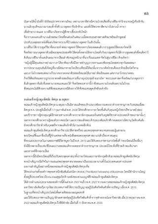 ๓๖
บันดาลให้น้ามันที่กาลังร้อนปราศจากความร้อน เหล่านางทาสีต่างมีความโกรธเคืองที่นางสิริมาทาร้ายนายหญิงจึงเข้าจับ
นางแล้วทุบตีจนนางมาบอบซ้าทั้งตัวนางอุตตราจึงเข้าห้าม และสั่งให้พวกทาสีพานางไปอาบน้าทายา
เพื่อรักษาบาดแผล นางสิริมาเกิดความรู้สึกซาบซึ้งประทับใจนัก
จึงกราบลงแทบเท้านางแล้วขอขมาโทษที่ตนล่วงเกินต่อนางเมื่อพระบรมศาสดาเสด็จมาพร้อมภิกษุสงฆ์
ประทับบนพุทธอาสน์เพื่อเสวภัตตาหารณที่บ้านของนางอุตตราในเช้าวันนั้น
นางสิริมาได้กราบทูลกิริยาที่ตนกระทาต่อนางอุตตราให้ทรงทราบโดยตลอดแล้วกราบทูลขอให้ทรงยกโทษให้
จึงตรัสถามนางอุตตราด้วยมีพระพุทธประสงค์จักให้คนทั้งหลายได้ทราบโดยทั่วกันนางอุตตราจึงได้กราบทูลตอบดังที่ตนคิดว่าไ
ด้เห็นนางสิริมาตั้งแต่เดินลงมาจากเรือนลาดับจนมุ่งหน้ามาที่นางจึงแผ่เมตตาจิตไปสู่นางสิริมาด้วยคิดว่า
“หญิงผู้นี้มีคุณต่อเราอย่างมากเราได้อาศัยนางจึงมีโอกาสทาบุญถวายทานและฟังธรรมโดยสดวกทุกวันตลอดมา
หากประมาณคุณอันยิ่งใหญ่ที่นางมีต่อเราหาอะไรเปรียบเทียบมิได้ฉะนั้นหากนางคิดโกรธเคืองเราด้วยเรื่องใดก็ตาม
และเราไม่โกรธตอบต่อนางถึงนางจะราดรดเราด้วยของร้อนขอให้เราอย่าต้องร้อนเลยแต่หากเราโกรธนางตอบ
ก็จงให้ต้องร้อนเพราะถูกนางราดรดด้วยของร้อนตามที่นางมุ่งประทุษร้ายเราเถิด ”พระบรมศาสดาจึงตรัสแก่นางอุตราว่า
ดีแล้วอุตตราดีแล้วที่เธอสามารถชนะตนเองได้”จึงตรัสพระคาถานี้ว่าพึงชนะความโกรธด้วยความไม่โกรธ
พึงชนะคนไม่ดีด้วยความดีพึงชนะคนตระหนีด้วยการให้ พึงชนะคนพูดเท็จด้วยคาจริง
หม่อมเจ้าหญิงพูนพิศมัย ดิศกุล ณ อยุธยา
หม่อมเจ้าหญิงพูนพิศมัยดิศกุลณอยุธยาเป็นธิดาสมเด็จพระเจ้าบรมวงศ์เธอกรมพระยาดารงราชานุภาพกับหม่อมเฉื่อย
ดิศกุลท.จ. ประสูติเมื่อวันที่ 17 กุมภาพันธ์พ.ศ.2438 ได้ทรงศึกษาภาษาไทยชั้นต้นกับคุณหญิงวิทยาปรีชามาตย์(อ่อง)
และข้าราชการผู้ทรงคุณวุฒิอีกหลายท่านทรงศึกษาภาษาอังกฤษและฝรั่งเศสกับครูสตรีชาวต่างประเทศเจ้าของภาษานั้นๆ
นอกจากทรงศึกษาความรู้รอบตัวจากพระบิดาและจากสมเด็จพระเจ้าบรมวงศ์เธอเจ้าฟ้ากรมพระยานริศรานุวัดติวงศ์แล้ว
ยังทรงศึกษาวิชาสาหรับกุลสตรีจากสมเด็จเจ้าฟ้านิภานภดลอีกด้วย
หม่อมเจ้าพูนพิศมัยดิศกุลทรงศึกษาวิชาประวัติศาสตร์ไทยและพระพุทธศาสนาจนทรงรอบรู้แตกฉาน
พระนิพนธ์ชิ้นแรกซึ่งเป็นที่รู้จักแพร่หลายคือหนังสือสอนพระพุทธศาสนาแก่เด็กเรื่องศาสนคุณ
ที่ทรงแต่งประกวดในงานพระราชพิธีวิสาขบูชาในปี พ.ศ. 2472 และได้รับพระราชทานรางวัลชั้นที่1พระนิพนธ์เรื่องอื่นๆ
ยังมีอีกหลายเรื่องเช่นชีวิตและงานของสมเด็จกรมพระยาดารงราชานุภาพ ประเพณีไทยสิ่งที่ข้าพเจ้าพบเห็นฯลฯ
และสารคดีอีกหลายเรื่อง
นอกจากนี้ยังมีพระนิพนธ์ที่เกี่ยวกับพระพุทธศาสนาทั้งภาษาไทยและภาษาอังกฤษอีกด้วยหม่อมเจ้าพูนพิศมัยดิศกุล
ทรงบาเพ็ญกรณียกิจในการเผยแผ่พระพุทธศาสนาตลอดมาเป็นระยะเวลานานทั้งในประเทศและต่างประเทศ
ผลงานสาคัญยิ่งอย่างหนึ่งของหม่อมเจ้าหญิงพูนพิศมัยดิศกุลคือ
ได้ทรงร่วมก่อตั้งองค์การพุทธศาสนิกสัมพันธ์แห่งโลก (พ.ส.ล.)TheWorld FellowshipofBuddhists โดยมีสานักงานใหญ่
ตั้งอยู่ที่ประเทศไทยบริเวณถนนสุขุมวิทด้านหลังของสวนเบญจสิริ หม่อมเจ้าพูนพิสมัยดิศกุล
ได้ดารงตาแหน่งประธานขององค์การนี้ตั้งแต่พ.ศ.2507จนถึง พ.ศ. 2527จากผลงานของหม่อมเจ้าหญิงพูนพิศมัยดิศกุล
มหาวิทยาลัยค็องกุ๊ดกรุงโซลประเทศเกาหลีได้ถวายปริญญาดุษฎีบัณฑิตกิตติมศักดิ์ทางปรัชญาเมื่อพ.ศ. 2510
ในฐานะที่ทรงบาเพ็ญประโยชน์เพื่อศาลติของมวลมนุษยชาติ
และได้รับพระราชทานปริญญาอักษรศาสตร์ดุษฎีบัณฑิตกิตติมศักดิ์จากจุฬาลงกรณ์มหาวิทยาลัยเมื่อ24 พฤษภาคมพ.ศ.
2522 หม่อมเจ้าพูนพิศมัยดิศกุลถึงชีพิตักษัยเมื่อวันที่11 สิงหาคมพ.ศ. 2533
 
