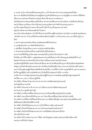 ๓๘
๕. วยกลฺยาณวัยงามคือหญิงที่แม้จะคลอดบุตรถึง๑๐ครั้งก็ยังคงสภาพร่างกายสาวสวยดุจคลอดครั้งเดียว
บิดามารดาเมื่อได้ฟังแล้วจึงให้เชิญพราหมณ์ผู้เชี่ยวชาญในด้านอิตถีลักษณะมาถามว่าหญิงผู้มีความงามดังกล่าวนี้มีหรือไม่
เมื่อพวกพราหมณ์ตอบว่ามีจึงส่งพราหมณ์เหล่านั้นออกเที่ยวแสวงหาตามเมืองต่างๆ
พร้อมทั้งมอบพวงมาลัยและเครื่องทองหมั้นไปด้วย พวกพราหมณ์เที่ยวแสวงหาไปตามเมืองต่างๆทั้งเมืองเล็กเมืองใหญ่
จนมาถึงเมืองสาเกตได้พบนางวิสาขามีลักษณะภายนอกถูกต้องตามตาราอิตถี ลักษณะครบทุกประการ
ขณะที่นางพร้อมทั้งหญิงบริวารออกมาเที่ยวเล่นน้ากันที่ท่าน้าขณะนั้นฝนตกลงมาอย่างหนัก
หญิงบริวารทั้งหลายพากันวิ่งหลบหนีฝนเข้าไปในศาลา
แต่นางวิสาขายังคงเดินด้วยอาการปกติทาให้พวกพราหมณ์ทั้งหลายรู้สึกแปลกใจประกอบกับต้องการจะเห็นลักษณะฟันของน
างด้วยจึงถามนางว่า“ทาไมเธอจึงไม่วิ่งหลบหนีฝนเหมือนกับหญิงอื่นๆ”นางวิสาขาตอบว่าชน๔พวกเมื่อวิ่งจะดูไม่งาม
ได้แก่
๑.พระราชาผู้ทรงประดับด้วยเครื่องอาภรณ์พร้อมสรรพเมื่อวิ่งย่อมไม่งาม
๒. บรรพชิตผู้ครองผ้ากาสาวพัสตร์เมื่อวิ่งย่อมไม่งาม
๓. สตรี ผู้ชื่อว่าเป็นหญิงทั้งหลายนอกจากจะดูไม่งามแล้วยังถูกติเตียน
๔. ช้างมงคลตัวประดับด้วยเครื่องอาภรณ์สาหรับช้างเมื่อวิ่งย่อมไม่งาม
พวกพราหมณ์ได้เห็นปัญญาอันชาญฉลาดและคุณสมบัติเบญจกัลยาณี ครบทุกประการแล้ว
จึงขอให้นางพาไปที่บ้านเพื่อทาการสู่ขอต่อพ่อแม่ตามประเพณีเมื่อสอบถามถึงชาติตระกูลและทรัพย์สมบัติก็ทราบว่า
มีเสมอกันจึงสวมพวงมาลัยทองให้นางวิสาขาเป็นการหมั้นหมายและกาหนดวันวิวาหมงคล
ธนญชัยเศรษฐีได้สั่งให้ช่างทองทาเครื่องประดับชื่อมหาลดาปสาธน์เพื่อมอบให้แก่ลูกสาวซึ่งเป็นเครื่อประดับชนิดพิเศษ
เป็นชุดยาวติดต่อกันตั้งแต่ศีรษะจรดปลายเท้าเป็นเครื่องประดับที่หญิงอื่นๆไม่สามารถจะประดับได้เพราะมีน้าหนักมาก
นอกจากนี้ธนญชัยเศรษฐียังได้มอบทรัพย์สินเงินทองของใช้ต่างๆรวมทั้งข้าทาสบริวารและฝูงโคอีกจานวนมากมายมหศาล
อีกทั้งส่งกุฏุมพีผู้มีความชานาญพิเศษด้านต่างๆไปเป็นที่ปรึกษาดูแลประจาตัวอีก ๘นายด้วย
ก่อนที่นางวิสาขาจะไปสู่ตระกูลของสามีธนญชัยเศรษฐีได้อบรมมารยาทสมบัติของกุลสตรีผู้จะไปสู่ตระกูลของสามี
โดยให้โอวาท๑๐ประการเป็นแนวปฏิบัติ คือ
โอวาทข้อที่ ๑ ไฟในอย่านาออกหมายความว่าอย่านาความไม่ดีของพ่อผัวแม่ผัวและสามี
ออกไปพูดให้คนภายนอกฟัง
โอวาทข้อที่ ๒ไฟนอกอย่านาเข้าหมายความว่าเมื่อคนภายนอกตาหนิพ่อผัวแม่ผัวและสามี
อย่างไรอย่านามาพูดให้คนในบ้านฟัง
โอวาทข้อที่ ๓ควรให้แก่คนที่ให้เท่านั้นหมายความว่าควรให้แก่คนที่ยืมของไปแล้วแล้วนามาส่งคืน
โอวาทข้อที่ ๔ไม่ควรให้แก่คนที่ไม่ให้ หมายความว่าไม่ควรให้แก่คนที่ยืมของไปแล้วแล้วไม่นามาส่งคืน
โอวาทข้อที่ ๕ควรให้ทั้งแก่คนที่ให้และไม่ให้ หมายความว่าเมื่อมีญาติมิตรผู้ยากจนมาขอความช่วยเหลือพึ่งพาอาศัย
เมื่อให้ไปแล้วจะให้คืนหรือไม่ให้คืนก็ควรให้
โอวาทข้อที่ ๖ พึงนั่งให้เป็นสุขหมายความว่าไม่นั่งในที่กีดขวางพ่อผัวแม่ผัวและสามี
โอวาทข้อที่ ๗พึงนอนให้เป็นสุขหมายความว่าไม่ควรนอนก่อนพ่อผัวแม่ผัวและสามี
โอวาทข้อที่ ๘พึงบริโภคให้เป็นสุขหมายความว่าควรจัดให้พ่อผัวแม่ผัวและสามีบริโภค
แล้วตนจึงบริโภคภายหลัง
โอวาทข้อที่ ๙พึงบาเรอไฟหมายความว่าให้มีความสานึกอยู่เสมอว่าพ่อผัวแม่ผัวและสามีเป็นเหมืองกองไฟ
และพญานาคที่จะต้องบารุงดูแล
 