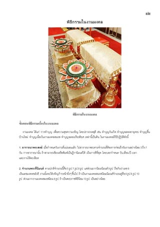 ๑๒
พิธีกรรมในงานมงคล
พิธีกรรมในงำนมงคล
ขั้นตอนพิธีกรรมเนื่องในงำนมงคล
งานมงคล ได้แก่ การทาบุญ เพื่อความสุขความเจริญ โดยปรารภเหตุดี เช่น ทาบุญวันเกิด ทาบุญฉลองอายุครบ ทาบุญขึ้น
บ้านใหม่ ทาบุญเนื่องในงานมงคลสมรส ทาบุญฉลองเกียรติยศ เหล่านี้เป็นต้น ในงานมงคลมีวิธีปฎิบัติดังนี้
1. อาราธนาพระสงฆ์ เมื่อกาหนดวันงานที่แน่นอนแล้ว ไปอาราธนาพระตามจานวนที่ต้องการก่อนถึงวันงานอย่างน้อย 3ถึง7
วัน การอาราธนานั้น ถ้าสามารถเขียนหรือพิมพ์เป็นฎีกานิมนต์ได้ เป็นการดีที่สุด โดยบอกกาหนด วันเดือน ปี เวลา
และงานให้ละเอียด
2. จานวนพระที่นิมนต์ ตามปกติจานวนนี้คือ5 รูป 7 รูป9 รูป แต่ส่วนมากนิยมนิมนต์9รูป ถือกันว่าเลข9
เป็นเลขมงคลขลังดี งานนั้นจะได้เจริญก้าวหน้ายิ่งๆขึ้นไป ถ้าเป็นงานมงคลสมรสนิยมนิมนต์จานวนคู่คือ6รูป8 รูป 10
รูป ส่วนมากงานมงคลสมรสนิยม8รูป ถ้าเป็นพระราชพิธีนิยม10รูป เป็นอย่างน้อย
 