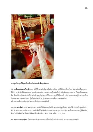 ๑๕
การจุดเทียนธูปให้จุดเทียนด้านซ้ายก่อนแล้วจึงจุดเล่มขวา
10.จุดเทียนธูปและเครื่องสักการะ เมื่อได้เวลาแล้วเจ้าภาพเริ่มต้นจุดเทียน ธูปที่โต๊ะบูชาด้วยตัวเอง ไม่ควรให้คนอื่นจุดแทน
ให้ถือว่าเราทาเพื่อสิริมงคลของผู้ทาของเจ้าของงานนั้นๆ และควรจุดเทียนเล่มที่อยู่ทางซ้ายมือของเราก่อน แล้วจึงจุดเทียนเล่มขวา
มือ เทียนไม่ควรให้เล่มเล็กเกินไป เสร็จแล้วจุดธูป ธูปควรปักไว้ในกระถางธูป ให้ตั้งตรง ถ้าเป็นงานมงคลสมรสคู่บ่าวสาวจุดเทียน
กันคนละเล่ม ธูปคนละ3 ดอก ผู้หญิงให้นั่งทางซ้าย ผู้ชายนั่งทางขวา แล้วกราบลงพร้อมกัน3
ครั้ง ประเคนด้ายสายสิญจน์แก่พระเถระผู้เป็นประธานสงฆ์ในพิธี
11.อาราธนาศีล ถ้าเจ้าภาพสามารถอาราธนาศีลได้ด้วยตนเองยิ่งดี ถ้าอาสนะสงฆ์สูง ยืนอาราธนาก็ได้ ถ้าพระภิกษุสงฆ์นั่งกับ
พื้น ควรคุกเข้าประนมมืออาราธนา จบแล้วพึงตั้งใจรับศีลด้วยการเปล่งวาจาตามไป การเปล่งวาจานี้ควรให้พระเถระผู้ให้ศีลได้ยิน
ด้วย ไม่ใช่รับศีลในใจ เมื่อท่านให้ศีลจบพึงรับด้วยคาว่า “อามะภันเต” หรือว่า “สาธุ ภันเต”
12. อาราธนาพระปริตร เมื่อรับศีลจบแล้ว พึงกราบลง3ครั้ง หรือยืนไหว้แล้วแต่กรณี อาราธนาพระปริตรต่อไป
 