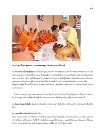 ๑๘
การประพรมน้าพระพุทธมนต์ งานมงคลสมรสคู่บ่าวสาวควรหมอบให้น้ามนต์
18. การประพรมน้าพระพุทธมนต์ ก่อนพระภิกษุท่านจะกลับวัด เจ้าภาพที่มีความประสงค์จะให้พรมน้าพระพุทธมนต์ให้ ก็พึงเ
รียนท่านและบอกญาติพี่น้องให้เข้ามารวมกัน นั่งประนมมือ หรือหมอบลงรับน้าพระพุทธมนต์พร้อมกัน ในโอกาสเช่นนี้พระภิกษุท่
านจะสวด ชะยันโต เพื่อความเป็นสิริมงคลแก่เจ้าภาพและแขกที่มาร่วมงาน ฉะนั้นผู้เป็นเจ้าภาพพึงคอยรับความเคารพ โดยหมอ
บลงตรงพระเถระถ้ามีคนมาก ผู้ที่ประพรมแล้วก็ควรให้โอกาสแก่คนอื่นบ้าง เจ้าภาพประสงค์ให้พระท่านประพรมณที่ใด
ก็พึงอุ้มบาตรหรือขันน้ามนต์นั้น นาท่านไป ถ้าต้องการจะให้ท่านเจิม หรือปิดทอง ก็เตรียมในช่วงนั้น สิ่งที่ควรเตรียมก็มี แป้งเจิม
แผ่นทองคาเปลว
ถ้าเป็นงานมงคลสมรส คู่บ่าวสาวควรหมอบให้น้ามนต์ ตั้งแต่พระเถระหัวแถวถึงพระภิกษุรูปสุดท้าย มากน้อยตามความเหมาะ
สม หลังจากคู่บ่าวสาวแล้วจึงพรมให้แขกอื่นที่มาร่วมงาน ส่วนเจ้าสาวต้องให้ญาติผู้ใหญ่ หรือบิดามารดาเจิมหน้าให้
19. ส่งพระภิกษุสงฆ์กลับวัด เมื่อเสร็จเรียบร้อยแล้ว พระภิกษุสงฆ์ลากลับวัด เจ้าภาพพึงตามส่งถึงรถ หรือประตูบ้านซึ่งเตรียมไ
ว้แล้ว
20. นาของที่ยืมมาคืนวัดให้เรียบร้อย เสื่อ
หมอน หรือพรม โต๊ะบูชาเครื่องใช้ที่ยืมมาจากวัดก็พยายามอย่างยิ่งอย่าให้แปดเปื้อน หรือแตกหักเสียหาย เพราะเป็นสมบัติของส
งฆ์ ถ้าเกิดเสียหายไปด้วยประการใดก็ดี เจ้าภาพพึงสานึก ของเหล่านี้เป็นของสาธารณสมบัติ ไม่ควรดูดายต้องหามาชดใช้แทนแ
ละทาความสะอาดให้เรียบร้อย นาส่งตรวจสอบให้ถูกต้อง เท่าที่ยืมมาใช้ เพื่อเป็นตัวอย่างต่อไป
 