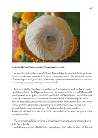 ๑๙
ด้ายสายสิญจน์มีความสาคัญกับการประกอบพิธีทั้งงานมงคลและงานอวมงคล
ในงานมงคลที่กล่าวถึงข้างต้นหรืองานอวมงคลที่จะได้กล่าวถึงในหัวข้อต่อไปนั้นจะมีอุปกรณ์อยู่ชิ้นหนึ่งที่ใช้บ่อย และมีความสา
คัญกับการประกอบพิธีกรรมอย่างมาก นั่นคือ “ด้ายสายสิญจน์” ซึ่งส่วนใหญ่อาจจะยังไม่ทราบถึงความเป็นมาของด้ายสายสิญจ
น์นี้ เพื่อเป็นความรู้ประดับสติปัญญาของเราเอง และเพื่อเป็นข้อมูลในการอธิบายให้คนอื่นได้ทราบถึงความเป็นมา จะได้นาประวั
ติของด้ายสายสิญจน์ที่ปรากฎอยู่ในพระไตรปิฎกมากล่าวถึงในบทนี้ ดังนี้
ในอดีตกาล พระโพธิสัตว์บังเกิดเป็นพระราชโอรสสุดท้องของพระเจ้าพรหมทัตแห่งเมืองพาราณสี ทรงศรัทธาบารุงพระปัจเจ
กพุทธเจ้าทั้งหลายเป็นประจา วันหนึ่งได้ทูลถามพระปัจเจกพุทธเจ้าว่าต่อภายหน้าพระองค์จะได้เสวยราชสมบัติในเมืองพาราณสีหรื
อไม่พระปัจเจกพุทธเจ้าพิจารณาดูแล้วก็ทราบว่าจะไม่ได้เป็นกษตริย์ในเมืองนี้ แต่จะได้ครองเมืองตักสิลา ทว่าการไปตักสิลานั้นมีอั
นตรายมากจากนางยักษิณีระหว่างทาง จึงถวายพระพรเรื่องนี้ให้ทรงทราบพร้อมกาชับว่าให้ระวังตัวในเรื่องรูปเสียงกลิ่นรส
สัมผัส ที่นางยักษิณีจะปลอมแปลงมาหลอกลวง ถ้าหลงใหลจะเป็นอันตรายถึงชีวิต พระโพธิสัตว์ก็รับคาเป็นอันดี แล้วได้อาราธนา
พระปัจเจกพุทธเจ้าทั้งหลายสวดพระปริตร แล้วรับเอาปริตตวาลิกะ(ทรายเสกด้วยพระปริตร)และปริตต-สุตตะ(ด้ายเสก-
สายสิญจน์) ที่พระปัจเจกพุทธเจ้ามอบให้ ทูลลาพระราชบิดาออกเดินทางไปเมืองตักสิลาพร้อมด้วยคนสนิท5คน
ซึ่งขอติดตามไปด้วยโดยมิฟังคาทัดทาน หลังจากกาชับกาชาให้ระวังตัวให้ดีเหมือนคาพระปัจเจกพุทธเจ้า และทุกคนรับคาเป็นอันดี
แล้วก็เดินทางไปตามลาดับ
ครั้นถึงกลางดงใหญ่อันเป็นถิ่นที่อยู่ของนางยักษิณี นางยักษิณีเห็นบุรุษเหล่านั้นพักอยู่จึงจาแลงเพศมาเป็นหญิงสาวรุ่นงดงาม
น่าพึงใจด้วย รูปเสียงกลิ่น
รส และสัมผัส พวกคนสนิทของพระโพธิสัตว์เห็เข้าก็เกิดความลุ่มหลง ลืมสัญญาเสียสิ้น คนที่ชอบรูปร่าง ก็ถูกนางยักษิณีลวงรูปส
 