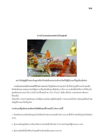 ๒๒
การประเคนของแด่พระภิกษุสงฆ์
พระวินัยบัญญัติห้ำมพระภิกษุสงฆ์รับหรือหยิบสิ่งของมำขบฉันเองโดยไม่มีผู้ประเคนให้ถูกต้องเสียก่อน
กำรประเคนหมำยถึงกำรมอบให้ด้วยควำมเคำรพ ใช้ปฎิบัติต่อพระภิกษุสงฆ์เท่านั้นมีวินัยบัญญัติห้ามพระภิกษุสงฆ์รับ
หรือหยิบสิ่งของมาขบฉันเองโดยไม่มีผู้ประเคนให้ถูกต้องเสียก่อนเพื่อตัดปัญหาเรื่องการถวายแล้วหรือยังไม่ได้ถวาย จึงให้พระภิก
ษุสงฆ์รับของประเคนเท่านั้น ยกเว้นน้าเปล่าที่ไม่ผสมสี เช่น น้าฝน น้าประปาเป็นต้น เพื่อเป็นการแสดงออกอย่างชัดเจนว่า
สิ่งของนั้นๆ
เป็นของจัดถวายพระภิกษุสงฆ์แน่นอน โดยมีผู้ประเคนเป็นพยานรู้เห็นด้วยผู้หนึ่งการประเคนของจึงเป็นการสนับสนุนให้พระภิกษุส
งฆ์ปฎิบัติตามพระวินัยได้ถูกต้อง
การประเคนที่ถูกต้องตามหลักพระวินัยมีลักษณะที่กาหนดไว้ 5 ประการ ดังนี้
1. สิ่งของที่จะประเคนต้องไม่ใหญ่จนเกินไปหรือหนักเกินไปขนาดคนพอมีกาลังปานกลางยกขึ้นได้ ถ้าหนักหรือใหญ่เกินไปไม่ต้องป
ระเคน
2. ผู้ประเคนต้องอยู่ในหัตถบาสคือเอามือประสานกันแล้วยื่นไปข้างหน้า ห่างจากพระภิกษุสงฆ์ผู้รับประมาณ 1ศอก
3. ผู้ประเคนน้อมสิ่งนั้นส่งให้พระภิกษุสงฆ์ด้วยกริยาอ่อนน้อมแสดงความเคารพ
 