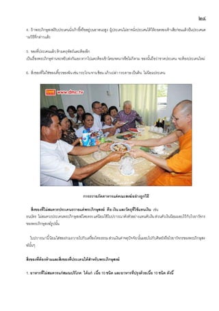 ๒๔
4. ถ้าพระภิกษุสงฆ์รับประเคนนั่งเก้าอี้หรืออยู่บนอาสนะสูง ผู้ประเคนไม่อาจนั่งประเคนได้ให้ถอดรองเท้าเสียก่อนแล้วยืนประเคนต
ามวิธีที่กล่าวแล้ว
5. ของที่ประเคนแล้วห้ามคฤหัสถ์แตะต้องอีก
เป็นเรื่องพระภิกษุท่านจะหยิบส่งกันเองหากไปแตะต้องเข้าโดยเจตนาหรือไม่ก็ตาม ของนั้นถือว่าขาดประเคน จะต้องประเคนใหม่
6. สิ่งของที่ไม่ใช่ของเคี้ยวของฉันเช่นกระโถนจานช้อน แก้วเปล่ากระดาษเป็นต้น ไม่นิยมประเคน
การถวายภัตตาหารแด่คณะสงฆ์อย่างถูกวิธี
สิ่งของที่ไม่สมควรประเคนถวายแด่พระภิกษุสงฆ์ คือ เงินและวัตถุที่ใช้แทนเงิน เช่น
ธนบัตร ไม่สมควรประเคนพระภิกษุสงฆ์โดยตรงแต่นิยมใช้ใบปวารณาดังตัวอย่างแทนตัวเงินส่วนตัวเงินนิยมมอบไว้กับไวยาวัจกร
ของพระภิกษุสงฆ์รูปนั้น
ใบปวารณานี้นิยมใส่ซองร่วมถวายไปกับเครื่องไทยธรรมส่วนเงินค่าจตุปัจจัยนั้นมอบไปกับศิษย์หรือไวยาวัจกรของพระภิกษุสง
ฆ์นั้นๆ
สิ่งของที่ต้องห้ามและสิ่งของที่ประเคนได้สาหรับพระภิกษุสงฆ์
1. อาหารที่ไม่สมควรแก่สมณบริโภค ได้แก่ เนื้อ 10 ชนิด และอาหารที่ปรุงด้วยเนื้อ 10 ชนิด ดังนี้
 