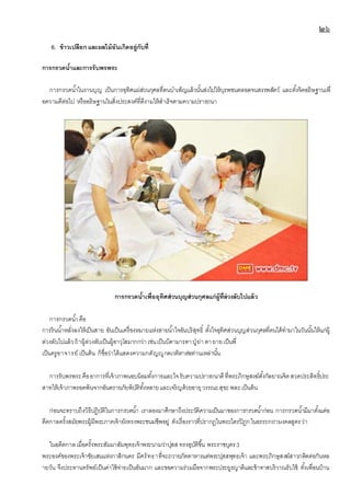 ๒๖
6. ข้าวเปลือกและผลไม้อันเกิดอยู่กับที่
การกรวดน้าและการรับพรพระ
การกรวดน้าในงานบุญ เป็นการอุทิศแผ่ส่วนกุศลที่ตนบาเพ็ญแล้วนั้นส่งไปให้บุรพชนตลอดจนสรรพสัตว์ และตั้งจิตอธิษฐานเพื่
อความดีต่อไป หรืออธิษฐานในสิ่งประสงค์ที่ดีงามให้สาเร็จตามความปรารถนา
การกรวดน้าเพื่ออุทิศส่วนบุญส่วนกุศลแก่ผู้ที่ล่วงลับไปแล้ว
การกรวดน้าคือ
การรินน้าหลั่งลงให้เป็นสาย อันเป็นเครื่องหมายแห่งสายน้าใจอันบริสุทธิ์ ตั้งใจอุทิศส่วนบุญส่วนกุศลที่ตนได้ทามาในวันนั้นให้แก่ผู้
ล่วงลับไปแล้วถ้าผู้ล่วงลับเป็นผู้อาวุโสมากกว่าเช่นเป็นบิดามารดาปู่ ย่า ตายายเป็นพี่
เป็นครูอาจารย์ เป็นต้น ก็ชื่อว่าได้แสดงความกตัญญูกตเวทิตาต่อท่านเหล่านั้น
การรับพรพระคืออาการที่เจ้าภาพนอบน้อมทั้งกายและใจรับความปรารถนาดีที่พระภิกษุสงฆ์ตั้งกัลยาณจิตสวดประสิทธิ์ประ
สาทให้เจ้าภาพรอดพ้นจากอันตรายภัยพิบัติทั้งหลายและเจริญด้วยอายุวรรณะสุขะพละเป็นต้น
ก่อนจะทราบถึงวิธีปฎิบัติในการกรวดน้า เราลองมาศึกษาถึงประวัติความเป็นมาของการกรวดน้าก่อน การกรวดน้ามีมาตั้งแต่อ
ดีตกาลครั้งสมัยพระผู้มีพระภาคเจ้ายังทรงพระชนมชีพอยู่ ดังเรื่องราวที่ปรากฎในพระไตรปิฏกในอรรถกถามงคลสูตรว่า
ในอดีตกาลเมื่อครั้งพระสัมมาสัมพุทธเจ้าพระนามว่าปุสส ทรงอุบัติขึ้น พระราชบุตร3
พระองค์ของพระเจ้าชัยเสนแห่งกาสิกนคร มีศรัทธาที่จะถวายภัตตาหารแด่พระปุสสพุทธเจ้า และพระภิกษุสงฆ์สาวกติดต่อกันหล
ายวัน จึงประทานทรัพย์เป็นค่าใช้จ่ายเป็นอันมาก และขอความร่วมมือจากพระประยูรญาติและข้าทาสบริวาณรับใช้ ทั้งเพื่อนบ้าน
 