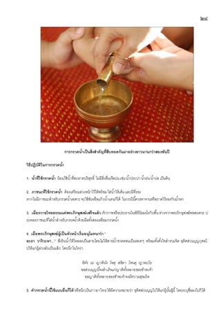 ๒๘
การกรวดน้าเป็นสิ่งสาคัญที่สืบทอดกันมาอย่างยาวนานกว่าสองพันปี
วิธีปฎิบัติในการกรวดน้า
1. น้าที่ใช้กรวดน้า นิยมใช้น้าที่สะอาดบริสุทธิ์ ไม่มีสิ่งอื่นเจือปน เช่น น้าประปา น้าฝนน้าบ่อ เป็นต้น
2. ภาชนะที่ใช้กรวดน้า ต้องเตรียมล่วงหน้าไว้ให้พร้อมใส่น้าให้เต็มและมีที่รอง
หากไม่มีภาชนะสาหรับกรวดน้าเฉพาะจะใช้ขันหรือแก้วน้าแทนก็ได้ ในกรณีนี้ควรหาจานหรือถาดไว้รองกันน้าหก
3. เมื่อถวายไทยธรรมแด่พระภิกษุสงฆ์เสร็จแล้ว เจ้าภาพหรือประธานในพิธีนิยมนั่งกับพื้นห่างจากพระภิกษุสงฆ์พอสมควร ป
ระคองภาชนะที่ใส่น้าสาหรับกรวดน้าด้วยมือทั้งสองเตรียมกรวดน้า
4. เมื่อพระภิกษุสงฆ์ผู้เป็นหัวหน้าเริ่มอนุโมทนาว่า “
ยะถา วาริวะหา...” พึงรินน้าให้ไหลลงเป็นสายโดยไม่ให้สายน้าขาดตอนเป็นหยดๆ พร้อมทั้งตั้งใจสารวมจิต อุทิศส่วนบุญกุศลไ
ปให้แก่ผู้ล่วงลับเป็นแล้ว โดยนึกในใจว่า
อิทัง เม ญาตินัง โหตุ สขิตา โหนตุ ญาตะโย
ขอส่วนบุญนี้จงสาเร็จแก่ญาติทั้งหลายของข้าพเจ้า
ขอญาติทั้งหลายของข้าพเจ้าจงมีความสุขเถิด
5. คากรวดน้านี้ใช้แบบอื่นก็ได้ หรือนึกเป็นภาษาไทยให้มีความหมายว่า อุทิศส่วนบุญไปให้แก่ผู้นั้นผู้นี้ โดยระบุชื่อลงไปก็ได้
 