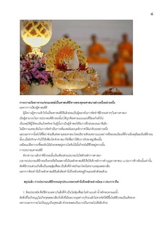 ๔
การถวายภัตตาหารแก่คณะสงฆ์เป็นศาสนพิธีทางพระพุทธศาสนาอย่างหนึ่งอย่างหนึ่ง
ผลจากการเรียนรู้ศาสนพิธี
ผู้มีความรู้ความเข้าใจในเรื่องศาสนพิธีดีแล้วย่อมเป็นผู้ฉลาดในการจัดทาพิธีกรรมต่างๆในทางศาสนา
เป็นผู้สามารถในการประกอบพิธีกรรมนั้นๆได้ถูกต้องตามแบบแผนที่นิยมกันทั่วไป
เป็นเหตุให้ผู้ได้พบเห็นเกิดศรัทธาในผู้นั้นว่าเป็นผู้ช่าชองได้รับการฝึกฝนอบรมมาดีแล้ว
ไม่มีความเคอะเขินในการจัดทาเป็นการเพิ่มเสน่ห์และบุคลิกภาพให้แก่ตัวเองอย่างหนึ่ง
และนอกจากนั้นยังได้ชื่อว่าช่วยสืบต่ออายุพระศาสนาโดยปริยายด้วยเพราะแบบอย่างหรือธรรมเนียมที่ดีงามมีเหตุมีผลเป็นพิธีกรรม
นั้นๆเมื่อยังรักษากันไว้ได้เพียงใดตัวศาสนาก็ยังชื่อว่าได้รับการรักษาอยู่เพียงนั้น
เหมือนเปลือกกระพี้ของต้นไม้ยังคงสดอยู่ตราบใดต้นไม้นั้นก็จะยังมีชีวิตอยู่ตราบนั้น
การประกอบศาสนพิธี
ดังกล่าวมาแล้วว่าพิธีกรรมนั้นเป็นเพียงส่วนประกอบไม่ใช่ตัวหลักการศาสนา
เวลาจะประกอบพิธีกรรมจึงควรยึดถือเฉพาะที่เป็นหลักศาสนพิธีคือให้เข้าหลักการทาบุญทางศาสนา ๓ประการข้างต้นนั้นเท่านั้น
ตัดพิธีกรรมส่วนเกินซึ่งเป็นเหตุฟุ่มเฟือยเป็นสิ่งที่ทาต่อกันมาโดยไม่ทราบเหตุผลออกเสีย
นอกจากต้องคานึงถึงหลักศาสนพิธีแล้วต้องคานึงถึงหลักเศรษฐกิจและหลักสังคมด้วย
สรุปแล้ว การประกอบพิธีกรรมทุกประเภทควรคานึงถึงหลักอย่างน้อย 4 ประการ คือ
1. ต้องประหยัดคือใช้จ่ายเฉพาะในสิ่งที่จาเป็นไม่ฟุ่มเฟือยไม่ทาแบบตาน้าพริกละลายแม่น้า
ตัดสิ่งที่ไม่เกิดบุญไม่เกิดกุศลออกเสียยิ่งสิ่งที่เป็นอบายมุขต่างๆด้วยแล้วไม่ควรจัดให้มีขึ้นในพิธีกรรมเป็นเด็ดขาด
เพราะนอกจากจะไม่เป็นบุญเป็นกุศลแล้ว ยังจะพลอยเป็นบาปเป็นกรรมไปเสียอีกด้วย
 