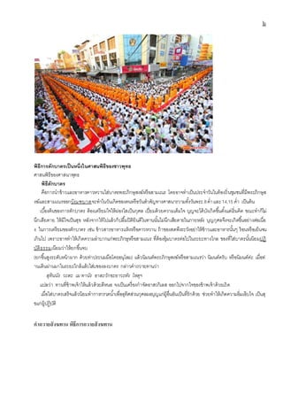 ๖
พิธีการตักบาตรเป็นหนึ่งในศาสนพิธีของชาวพุทธ
ศาสนพิธีของศาสนาพุทธ
พิธีตักบาตร
คือการนาข้าวและอาหารคาวหวานใส่บาตรพระภิกษุสงฆ์หรือสามเณร โดยอาจทาเป็นประจาวันในท้องถิ่นชุมชนที่มีพระภิกษุส
งฆ์และสามเณรออกบิณฑบาตจะทาในวันเกิดของตนหรือวันสาคัญทางศาสนารวามทั้งวันพระ 8ค่าและ14,15 ค่า เป็นต้น
เบื้องต้นของการตักบาตร ต้องเตรียมใจให้ผ่องใสเป็นกุศล เปี่ยมด้วยความเต็มใจ บุญจะได้บังเกิดขึ้นตั้งแต่เริ่มคิด ขณะทาก็ไม่
นึกเสียดาย ให้มีใจเป็นสุข หลังจากให้ไปแล้วก็ปลื้มปิติยินดีในทานนั้นไม่นึกเสียดายในภายหลัง บุญกุศลจึงจะเกิดขึ้นอย่างต่อเนื่อ
ง ในการเตรียมของตักบาตร เช่น ข้าวสารอาหารแห้งหรือคาวหวาน ถ้าของสดพึงระวังอย่าให้ข้าวและอาหารนั้นๆ ร้อนหรือเย็นจน
เกินไป เพราะอาจทาให้เกิดความลาบากแก่พระภิกษุหรือสามเณร ที่ต้องอุ้มบาตรต่อไปในระยะทางไกล ของที่ใส่บาตรนั้นนิยมปฏิ
บัติธรรมเนียมว่าให้ยกขึ้นจบ
(ยกขึ้นสูงระดับหน้าผาก ด้วยท่าประนมมือโดยอนุโลม) แล้วนิมนต์พระภิกษุสงฆ์หรือสามเณรว่า นิมนต์ครับ หรือนิมนต์ค่ะ เมื่อท่
านเดินผ่านมาในระยะใกล้แล้วใส่บของลงบาตร กล่าวคาถวายทานว่า
สุทินนัง วะตะ เม ทานัง อาสะวักขะยาวะหัง โหตุฯ
แปลว่า ทานที่ข้าพเจ้าให้แล้วด้วยดีหนอ จงเป็นเครื่องกาจัดอาสวกิเลส ออกไปจากใจของข้าพเจ้าด้วยเถิด
เมื่อใส่บาตรเสร็จแล้วนิยมทาการกรวดน้าเพื่ออุทิศส่วนกุศลผลบุญแก่ผู้อื่นอันเป็นที่รักด้วย ช่วยทาให้เกิดความอิ่มเอิบใจ เป็นสุ
ขแก่ผู้ปฎิบัติ
คำถวำยสังฆทำน พิธีกำรถวำยสังฆทำน
 