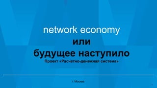 network economy
или
будущее наступило
Проект «Расчетно-денежная система»
г. Москва
1
 