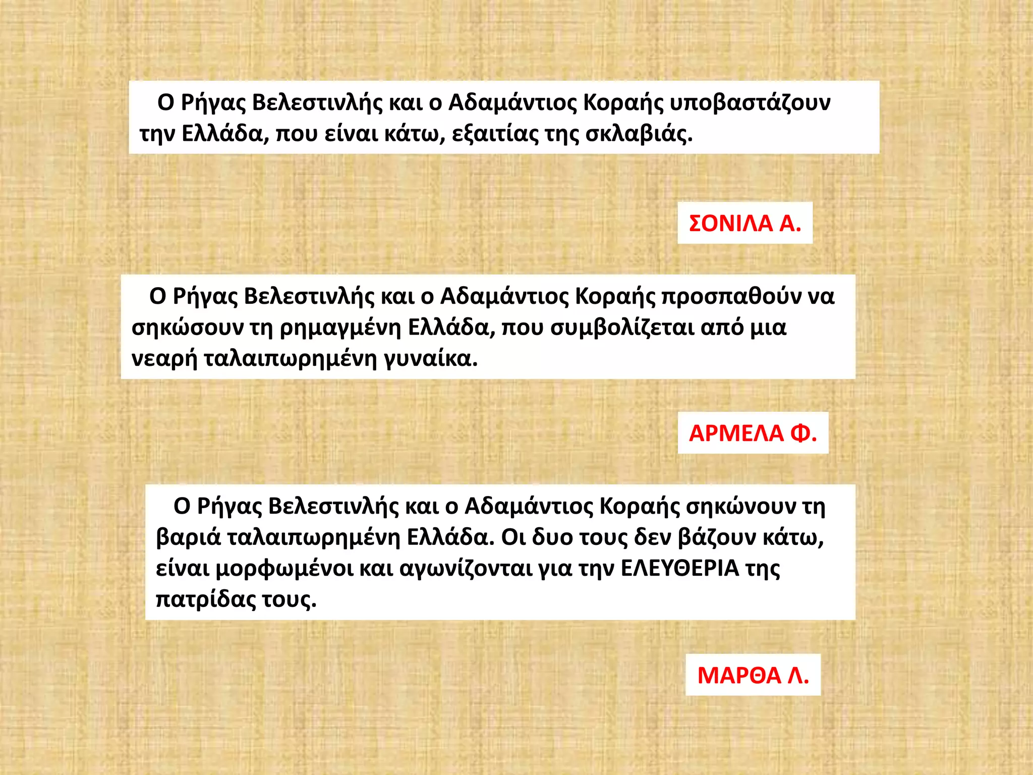 Ο Ρήγας Βελεστινλής και ο Αδαμάντιος Κοραής υποβαστάζουν
την Ελλάδα, που είναι κάτω, εξαιτίας της σκλαβιάς.
ΣΟΝΙΛΑ Α.
Ο Ρήγας Βελεστινλής και ο Αδαμάντιος Κοραής προσπαθούν να
σηκώσουν τη ρημαγμένη Ελλάδα, που συμβολίζεται από μια
νεαρή ταλαιπωρημένη γυναίκα.
ΑΡΜΕΛΑ Φ.
Ο Ρήγας Βελεστινλής και ο Αδαμάντιος Κοραής σηκώνουν τη
βαριά ταλαιπωρημένη Ελλάδα. Οι δυο τους δεν βάζουν κάτω,
είναι μορφωμένοι και αγωνίζονται για την ΕΛΕΥΘΕΡΙΑ της
πατρίδας τους.
ΜΑΡΘΑ Λ.
 