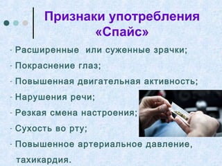Признаки употребления
«Спайс»
- Расширенные или суженные зрачки;
- Покраснение глаз;
- Повышенная двигательная активность;
- Нарушения речи;
- Резкая смена настроения;
- Сухость во рту;
- Повышенное артериальное давление,
тахикардия.
 