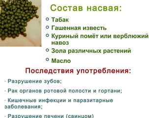 Состав насвая:
 Табак
 Гашенная известь
 Куриный помёт или верблюжий
навоз
 Зола различных растений
 Масло
Последствия употребления:
- Разрушение зубов;
- Рак органов ротовой полости и гортани;
- Кишечные инфекции и паразитарные
заболевания;
- Разрушение печени (свинцом)
 