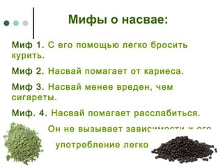 Мифы о насвае:
Миф 1. С его помощью легко бросить
курить.
Миф 2. Насвай помагает от кариеса.
Миф 3. Насвай менее вреден, чем
сигареты.
Миф. 4. Насвай помагает расслабиться.
Миф 5. Он не вызывает зависимости и его
употребление легко бросить.
 