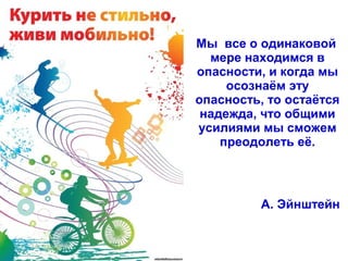 Мы все о одинаковой
мере находимся в
опасности, и когда мы
осознаём эту
опасность, то остаётся
надежда, что общими
усилиями мы сможем
преодолеть её.
А. Эйнштейн
 