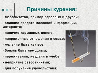 Причины курения:
- любопытство, пример взрослых и друзей;
- влияние средств массовой информации,
интернета;
- наличие карманных денег;
- напряженные отношения в семье;
- желание быть как все;
- боязнь быть немодным;
- переживания, неудачи в учебе;
- неприятие сверстниками;
- для получения удовольствия;
 