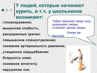 У людей, которые начинают
курить, в т.ч. у школьников
возникают:
- головокружения;
- мышечная слабость;
- расширенные зрачки;
- повышенное слюноотделение;
- снижение артериального давления;
- учащенное сердцебиение;
- бледность кожи;
- снижение аппетита;
- нарушение сна.
Табак приносит вред телу,
разрушает разум,
отупляет целые нации.
Оноре де
Бальзак
 