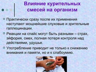 Влияние курительных
смесей на организм
 Практически сразу после их применения
наступают мощнейшие слуховые и зрительные
галлюцинации.
 Реакции на спайс могут быть разными – страх,
эйфория, смех, полная потеря контроля над
действиями, удушье.
 Употребление приводит не только к снижению
внимания и памяти, но и к слабоумию.
 