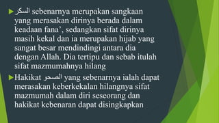 ‫السكر‬ sebenarnya merupakan sangkaan
yang merasakan dirinya berada dalam
keadaan fana’, sedangkan sifat dirinya
masih kekal dan ia merupakan hijab yang
sangat besar mendindingi antara dia
dengan Allah. Dia tertipu dan sebab itulah
sifat mazmumahnya hilang
Hakikat ‫الصحو‬ yang sebenarnya ialah dapat
merasakan keberkekalan hilangnya sifat
mazmumah dalam diri seseorang dan
hakikat kebenaran dapat disingkapkan
 