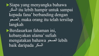 Siapa yang menyangka bahawa
‫السكر‬ itu lebih hampir untuk sampai
kepada fana’ berbanding dengan
‫,الصحو‬ maka orang itu telah tersilap
langkah
Berdasarkan fahaman ini,
kebanyakan ulama’ sufiah
mengatakan bahawa ‫الصحو‬ lebih
baik daripada ‫السكر‬
 