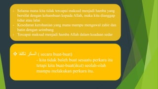 - Selama mana kita tidak tercapai maksud menjadi hamba yang
bersifat dengan kehambaan kepada Allah, maka kita dianggap
tidur atau lalai
- Kesedaran kerohanian yang mana mampu mengawal zahir dan
batin dengan seimbang
- Tercapai maksud menjadi hamba Allah dalam keadaan sedar
 ‫تكلفا‬ ‫السكر‬ ( secara buat-buat)
- kita tidak boleh buat sesuatu perkara itu
tetapi kita buat-buat(ikut) seolah-olah
mampu melakukan perkara itu.
 
