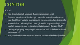 CONTOH
SOLAT
 Kita dituntut untuk khusyuk dalam menunaikan solat
 Bermula solat itu dari lalai tetapi kita melakukan dalam keadaan
buat-buat khusyuk iaitu memaksa diri mengingati Allah dalam solat
 Kata sahabat: “Menangislah kamu, jika tidak dapat meningis buat-
buatlah menangis supaya dapat mendekatkan diri dengan Allah”
 “barang siapa yang menyerupai sesuatu itu, maka dia berada dalam
kumpulannya”
 Musyahadah merupakan suatu warisan kesan daripada mujahadah
 
